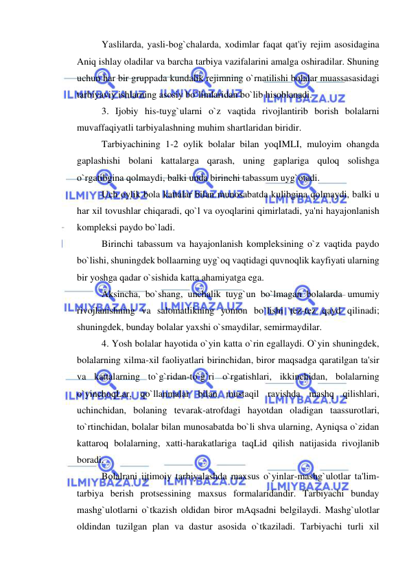  
 
Yaslilarda, yasli-bog`chalarda, xodimlar faqat qat'iy rejim asosidagina 
Aniq ishlay oladilar va barcha tarbiya vazifalarini amalga oshiradilar. Shuning 
uchun har bir gruppada kundalik rejimning o`rnatilishi bolalar muassasasidagi 
tarbiyaviy ishlarning asosiy bo`limlaridan bo`lib hisoblanadi. 
3. Ijobiy his-tuyg`ularni o`z vaqtida rivojlantirib borish bolalarni 
muvaffaqiyatli tarbiyalashning muhim shartlaridan biridir. 
Tarbiyachining 1-2 oylik bolalar bilan yoqIMLI, muloyim ohangda 
gaplashishi bolani kattalarga qarash, uning gaplariga quloq solishga 
o`rgatibgina qolmaydi, balki unda birinchi tabassum uyg`otadi. 
Uch oylik bola kattalar bilan munosabatda kulibgina qolmaydi, balki u 
har xil tovushlar chiqaradi, qo`l va oyoqlarini qimirlatadi, ya'ni hayajonlanish 
kompleksi paydo bo`ladi. 
Birinchi tabassum va hayajonlanish kompleksining o`z vaqtida paydo 
bo`lishi, shuningdek bollaarning uyg`oq vaqtidagi quvnoqlik kayfiyati ularning 
bir yoshga qadar o`sishida katta ahamiyatga ega. 
Aksincha, bo`shang, unchalik tuyg`un bo`lmagan bolalarda umumiy 
rivojlanishning va salomatlikning yomon bo`lishi tez-tez qayd qilinadi; 
shuningdek, bunday bolalar yaxshi o`smaydilar, semirmaydilar. 
4. Yosh bolalar hayotida o`yin katta o`rin egallaydi. O`yin shuningdek, 
bolalarning xilma-xil faoliyatlari birinchidan, biror maqsadga qaratilgan ta'sir 
va kattalarning to`g`ridan-to`g`ri o`rgatishlari, ikkinchidan, bolalarning 
o`yinchoqLar, qo`llanmalar bilan mustaqil ravishda mashq qilishlari, 
uchinchidan, bolaning tevarak-atrofdagi hayotdan oladigan taassurotlari, 
to`rtinchidan, bolalar bilan munosabatda bo`li shva ularning, Ayniqsa o`zidan 
kattaroq bolalarning, xatti-harakatlariga taqLid qilish natijasida rivojlanib 
boradi. 
Bolalrani ijtimoiy tarbiyalashda maxsus o`yinlar-mashg`ulotlar ta'lim-
tarbiya berish protsessining maxsus formalaridandir. Tarbiyachi bunday 
mashg`ulotlarni o`tkazish oldidan biror mAqsadni belgilaydi. Mashg`ulotlar 
oldindan tuzilgan plan va dastur asosida o`tkaziladi. Tarbiyachi turli xil 
