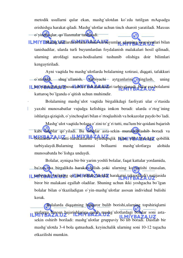  
 
metodik usullarni qular ekan, mashg`ulotdan ko`zda tutilgan mAqsadga 
erishishga harakat qiladi. Mashg`ulotlar uchun tinch sharoit yaratiladi. Maxsus 
o`yinchoqlar, qo`llanmalar tanlanadi.  
Mashg`ulotlarda bolalar xilma-xil buyumlar, ularning xususiyatlari bilan 
tanishadilar, ularda turli buyumlardan foydalanish malakalari hosil qilinadi, 
ularning atrofdagi narsa-hodisalarni tushunib olishiga doir bilimlari 
kengaytiriladi. 
Ayni vaqtida bu mashg`ulotlarda bolalarning xotirasi, diqqati, tafakkuri 
o`stiriladi, 
shug`ullanish, 
tarbiyachi 
aytganlarini 
tinglash, 
uning 
ko`rsatmalariga binoan ish ko`rish malakalari tarbiyalanadi, bular esa bolalarni 
kattaroq bo`lganda o`qitish uchun muhimdir. 
Bolalarning mashg`ulot vaqtida birgalikdagi faoliyati ular o`rtasida 
yaxshi munosabatlar vujudga kelishiga imkon beradi: ularda o`rtog`ining 
ishlariga qiziqish, o`yinchoqlari bilan o`rtoqlashish va hokazolar paydo bo`ladi. 
Mashg`ulot vaqtida bolaga o`zini to`g`ri tutti, ma'lum bir qoidani bajarish 
kabi talablar qo`yiladi. Bu talablar asta-sekin murakkablashib boradi va 
bolalarda o`z xatti-harakatlarini uyushqoqlik bilan olib borishga qobillik 
tarbiyalaydi.Bularning 
hammasi 
bollaarni 
mashg`ulotlarga 
alohida 
munosabatda bo`lishga undaydi. 
Bolalar, ayniqsa bir-bir yarim yoshli bolalar, faqat kattalar yordamida, 
ba'zan esa birgalikda harakat qilish yoki ularning ko`rsatishi (masalan, 
tarbiyachi bolaning qo`lini ushlab, kerakli harakatni takrorlaydi) natijasida 
biror bir malakani egallab oladilar. Shuning uchun ikki yoshgacha bo`lgan 
bolalar bilan o`tkaziladigan o`yin-mashg`ulotlar asosan individual bulishi 
kerak. 
 Bolalarda diqqatning barqaror bulib borishi,ularning topshiriqlarni 
suzlarga binoan bajarishlariga qarab mashg`ulotlardagi bolalar soni asta-
sekin oshirib boriladi: mashg`ulotlar gruppaviy bo`lib boradi. Dastlab bir 
mashg`ulotda 3-4 bola qatnashadi, keyinchalik ularning soni 10-12 tagacha 
etkazilishi mumkin. 
