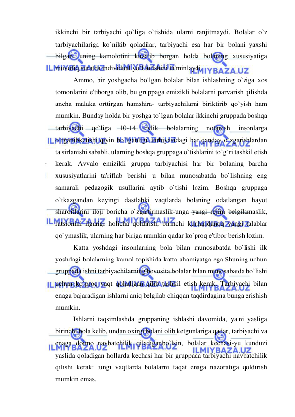  
 
ikkinchi bir tarbiyachi qo`liga o`tishida ularni ranjitmaydi. Bolalar o`z 
tarbiyachilariga ko`nikib qoladilar, tarbiyachi esa har bir bolani yaxshi 
bilgan, uning kamolotini kuzatib borgan holda bolaning xususiyatiga 
muvofiq suratda individual yo`l tutishini ta'minlaydi. 
Ammo, bir yoshgacha bo`lgan bolalar bilan ishlashning o`ziga xos 
tomonlarini e'tiborga olib, bu gruppaga emizikli bolalarni parvarish qilishda 
ancha malaka orttirgan hamshira- tarbiyachilarni biriktirib qo`yish ham 
mumkin. Bunday holda bir yoshga to`lgan bolalar ikkinchi gruppada boshqa 
tarbiyachi 
qo`liga 
10-14 
oylik 
bolalarning 
notanish 
insonlarga 
o`rganibketishi qiyin bo`lganligi, tarbiyasidagi har qanday o`zgarishlardan 
ta'sirlanishi sababli, ularning boshqa gruppaga o`tishlarini to`g`ri tashkil etish 
kerak. Avvalo emizikli gruppa tarbiyachisi har bir bolaning barcha 
xususiyatlarini ta'riflab berishi, u bilan munosabatda bo`lishning eng 
samarali pedagogik usullarini aytib o`tishi lozim. Boshqa gruppaga 
o`tkazgandan keyingi dastlabki vaqtlarda bolaning odatlangan hayot 
sharoitlarini iloji boricha o`zgartirmaslik-unga yangi rejim belgilamaslik, 
ratsionini ilgarigi holicha qoldirish, birinchi kunlaridanoq yangi talablar 
qo`ymaslik, ularning har biriga mumkin qadar ko`proq e'tibor berish lozim. 
Katta yoshdagi insonlarning bola bilan munosabatda bo`lishi ilk 
yoshdagi bolalarning kamol topishida katta ahamiyatga ega.Shuning uchun 
gruppada ishni tarbiyachilarning bevosita bolalar bilan munosabatda bo`lishi 
uchun ko`proq vaqt qoladigan qilib tashkil etish kerak. Tarbiyachi bilan 
enaga bajaradigan ishlarni aniq belgilab chiqqan taqdirdagina bunga erishish 
mumkin. 
Ishlarni taqsimlashda gruppaning ishlashi davomida, ya'ni yasliga 
birinchi bola kelib, undan oxirgi bolani olib ketgunlariga qadar, tarbiyachi va 
enaga doimo navbatchilik qiladiganbo`lsin, bolalar kechasi-yu kunduzi 
yaslida qoladigan hollarda kechasi har bir gruppada tarbiyachi navbatchilik 
qilishi kerak: tungi vaqtlarda bolalarni faqat enaga nazoratiga qoldirish 
mumkin emas. 
