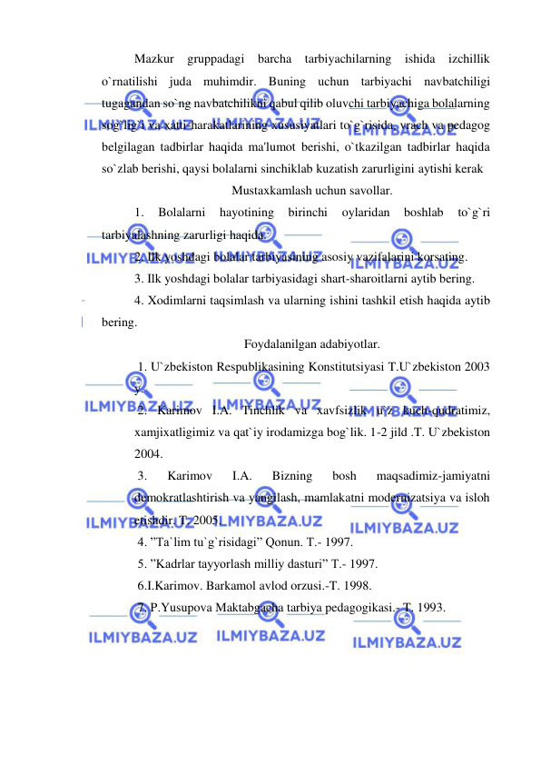  
 
Mazkur gruppadagi barcha tarbiyachilarning ishida izchillik 
o`rnatilishi juda muhimdir. Buning uchun tarbiyachi navbatchiligi 
tugagandan so`ng navbatchilikni qabul qilib oluvchi tarbiyachiga bolalarning 
sog`lig`i va xatti-harakatlarining xususiyatlari to`g`risida, vrach va pedagog 
belgilagan tadbirlar haqida ma'lumot berishi, o`tkazilgan tadbirlar haqida 
so`zlab berishi, qaysi bolalarni sinchiklab kuzatish zarurligini aytishi kerak        
Mustaxkamlash uchun savollar. 
1. 
Bolalarni 
hayotining 
birinchi 
oylaridan 
boshlab 
to`g`ri 
tarbiyalashning zarurligi haqida. 
2. Ilk yoshdagi bolalar tarbiyasining asosiy vazifalarini korsating. 
3. Ilk yoshdagi bolalar tarbiyasidagi shart-sharoitlarni aytib bering. 
4. Xodimlarni taqsimlash va ularning ishini tashkil etish haqida aytib 
bering. 
Foydalanilgan adabiyotlar. 
 1. U`zbekiston Respublikasining Konstitutsiyasi T.U`zbekiston 2003 
y. 
 2. Karimov I.A. Tinchlik va xavfsizlik u`z kuch-qudratimiz, 
xamjixatligimiz va qat`iy irodamizga bog`lik. 1-2 jild .T. U`zbekiston 
2004. 
 3. 
Karimov 
I.A. 
Bizning 
bosh 
maqsadimiz-jamiyatni 
demokratlashtirish va yangilash, mamlakatni modernizatsiya va isloh 
etishdir. T. 2005. 
 4. ”Ta`lim tu`g`risidagi” Qonun. T.- 1997. 
 5. ”Kadrlar tayyorlash milliy dasturi” T.- 1997. 
 6.I.Karimov. Barkamol avlod orzusi.-T. 1998. 
 7. P.Yusupova Maktabgacha tarbiya pedagogikasi.- T. 1993. 
 
