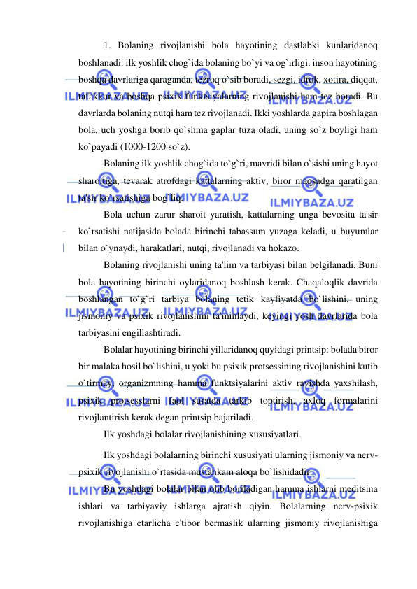  
 
1. Bolaning rivojlanishi bola hayotining dastlabki kunlaridanoq 
boshlanadi: ilk yoshlik chog`ida bolaning bo`yi va og`irligi, inson hayotining 
boshqa davrlariga qaraganda, tezroq o`sib boradi, sezgi, idrok, xotira, diqqat, 
tafakkur va boshqa psixik funktsiyalarning rivojlanishi ham tez boradi. Bu 
davrlarda bolaning nutqi ham tez rivojlanadi. Ikki yoshlarda gapira boshlagan 
bola, uch yoshga borib qo`shma gaplar tuza oladi, uning so`z boyligi ham 
ko`payadi (1000-1200 so`z). 
Bolaning ilk yoshlik chog`ida to`g`ri, mavridi bilan o`sishi uning hayot 
sharoitiga, tevarak atrofdagi kattalarning aktiv, biror maqsadga qaratilgan 
ta'sir ko`rsatishiga bog`liq. 
Bola uchun zarur sharoit yaratish, kattalarning unga bevosita ta'sir 
ko`rsatishi natijasida bolada birinchi tabassum yuzaga keladi, u buyumlar 
bilan o`ynaydi, harakatlari, nutqi, rivojlanadi va hokazo. 
Bolaning rivojlanishi uning ta'lim va tarbiyasi bilan belgilanadi. Buni 
bola hayotining birinchi oylaridanoq boshlash kerak. Chaqaloqlik davrida 
boshlangan to`g`ri tarbiya bolaning tetik kayfiyatda bo`lishini, uning 
jismoniy va psixik rivojlanishini ta'minlaydi, keyingi yosh davrlarida bola 
tarbiyasini engillashtiradi. 
Bolalar hayotining birinchi yillaridanoq quyidagi printsip: bolada biror 
bir malaka hosil bo`lishini, u yoki bu psixik protsessining rivojlanishini kutib 
o`tirmay, organizmning hamma funktsiyalarini aktiv ravishda yaxshilash, 
psixik protsesslarni faol suratda tarkib toptirish, axloq formalarini 
rivojlantirish kerak degan printsip bajariladi. 
Ilk yoshdagi bolalar rivojlanishining xususiyatlari.  
Ilk yoshdagi bolalarning birinchi xususiyati ularning jismoniy va nerv-
psixik rivojlanishi o`rtasida mustahkam aloqa bo`lishidadir. 
Bu yoshdagi bolalar bilan olib boriladigan hamma ishlarni meditsina 
ishlari va tarbiyaviy ishlarga ajratish qiyin. Bolalarning nerv-psixik 
rivojlanishiga etarlicha e'tibor bermaslik ularning jismoniy rivojlanishiga 
