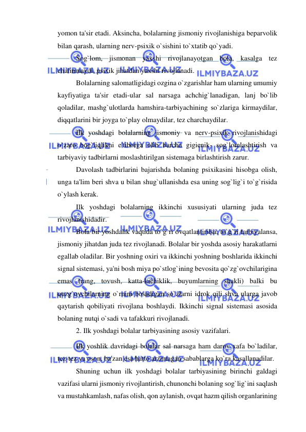  
 
yomon ta'sir etadi. Aksincha, bolalarning jismoniy rivojlanishiga beparvolik 
bilan qarash, ularning nerv-psixik o`sishini to`xtatib qo`yadi. 
Sog`lom, jismonan yaxshi rivojlanayotgan bola, kasalga tez 
chalinmaydi, psixik jihatdan yaxshi rivojlanadi.  
Bolalarning salomatligidagi ozgina o`zgarishlar ham ularning umumiy 
kayfiyatiga ta'sir etadi-ular sal narsaga achchig`lanadigan, lanj bo`lib 
qoladilar, mashg`ulotlarda hamshira-tarbiyachining so`zlariga kirmaydilar, 
diqqatlarini bir joyga to`play olmaydilar, tez charchaydilar. 
Ilk yoshdagi bolalarning jismoniy va nerv-psixik rivojlanishidagi 
o`zaro bog`liqlikni e'tiborga olib barcha gigienik- sog`lomlashtirish va 
tarbiyaviy tadbirlarni moslashtirilgan sistemaga birlashtirish zarur. 
Davolash tadbirlarini bajarishda bolaning psixikasini hisobga olish, 
unga ta'lim beri shva u bilan shug`ullanishda esa uning sog`lig`i to`g`risida 
o`ylash kerak. 
Ilk yoshdagi bolalarning ikkinchi xususiyati ularning juda tez 
rivojlanishidadir. 
Bola bir yoshdalik vaqtida to`g`ri ovqatlantirilsa, to`g`ri tarbiyalansa, 
jismoniy jihatdan juda tez rivojlanadi. Bolalar bir yoshda asosiy harakatlarni 
egallab oladilar. Bir yoshning oxiri va ikkinchi yoshning boshlarida ikkinchi 
signal sistemasi, ya'ni bosh miya po`stlog`ining bevosita qo`zg`ovchilarigina 
emas (rang, tovush, katta-kichiklik, buyumlarning shakli) balki bu 
quzg`ovchilarning o`rnini bosadigan so`zlarni idrok qili shva ularga javob 
qaytarish qobiliyati rivojlana boshlaydi. Ikkinchi signal sistemasi asosida 
bolaning nutqi o`sadi va tafakkuri rivojlanadi. 
2. Ilk yoshdagi bolalar tarbiyasining asosiy vazifalari.  
Ilk yoshlik davridagi bolalar sal narsaga ham darov xafa bo`ladilar, 
tez-tez va oson, ba'zan esa hatto arzimagan sabablarga ko`ra kasallanadilar. 
Shuning uchun ilk yoshdagi bolalar tarbiyasining birinchi galdagi 
vazifasi ularni jismoniy rivojlantirish, chunonchi bolaning sog`lig`ini saqlash 
va mustahkamlash, nafas olish, qon aylanish, ovqat hazm qilish organlarining 
