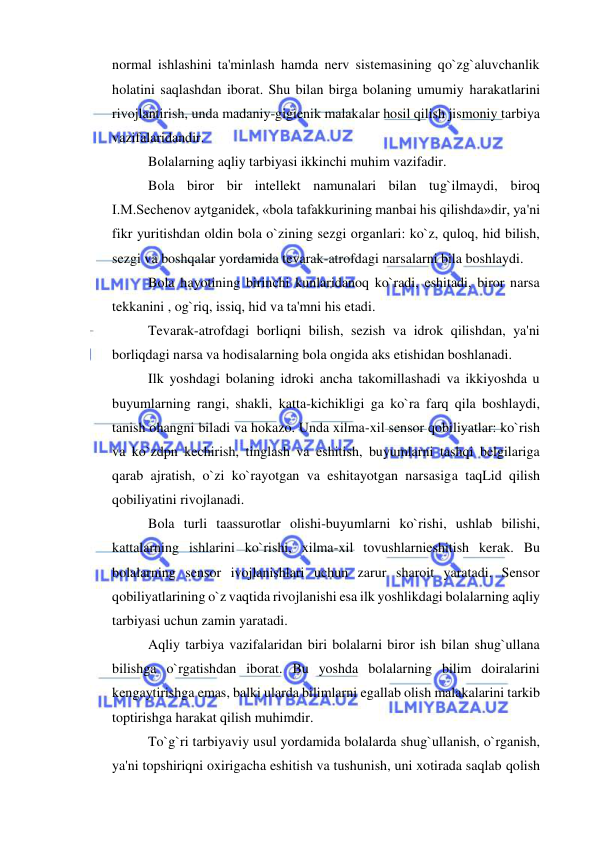  
 
normal ishlashini ta'minlash hamda nerv sistemasining qo`zg`aluvchanlik 
holatini saqlashdan iborat. Shu bilan birga bolaning umumiy harakatlarini 
rivojlantirish, unda madaniy-gigienik malakalar hosil qilish jismoniy tarbiya 
vazifalaridandir. 
Bolalarning aqliy tarbiyasi ikkinchi muhim vazifadir. 
Bola biror bir intellekt namunalari bilan tug`ilmaydi, biroq 
I.M.Sechenov aytganidek, «bola tafakkurining manbai his qilishda»dir, ya'ni 
fikr yuritishdan oldin bola o`zining sezgi organlari: ko`z, quloq, hid bilish, 
sezgi va boshqalar yordamida tevarak-atrofdagi narsalarni bila boshlaydi. 
Bola hayotining birinchi kunlaridanoq ko`radi, eshitadi, biror narsa 
tekkanini , og`riq, issiq, hid va ta'mni his etadi. 
Tevarak-atrofdagi borliqni bilish, sezish va idrok qilishdan, ya'ni 
borliqdagi narsa va hodisalarning bola ongida aks etishidan boshlanadi. 
Ilk yoshdagi bolaning idroki ancha takomillashadi va ikkiyoshda u 
buyumlarning rangi, shakli, katta-kichikligi ga ko`ra farq qila boshlaydi, 
tanish ohangni biladi va hokazo. Unda xilma-xil sensor qobiliyatlar: ko`rish 
va ko`zdpn kechirish, tinglash va eshitish, buyumlarni tashqi belgilariga 
qarab ajratish, o`zi ko`rayotgan va eshitayotgan narsasiga taqLid qilish 
qobiliyatini rivojlanadi. 
Bola turli taassurotlar olishi-buyumlarni ko`rishi, ushlab bilishi, 
kattalarning ishlarini ko`rishi, xilma-xil tovushlarnieshitish kerak. Bu 
bolalarning sensor ivojlanishlari uchun zarur sharoit yaratadi. Sensor 
qobiliyatlarining o`z vaqtida rivojlanishi esa ilk yoshlikdagi bolalarning aqliy 
tarbiyasi uchun zamin yaratadi. 
Aqliy tarbiya vazifalaridan biri bolalarni biror ish bilan shug`ullana 
bilishga o`rgatishdan iborat. Bu yoshda bolalarning bilim doiralarini 
kengaytirishga emas, balki ularda bilimlarni egallab olish malakalarini tarkib 
toptirishga harakat qilish muhimdir. 
To`g`ri tarbiyaviy usul yordamida bolalarda shug`ullanish, o`rganish, 
ya'ni topshiriqni oxirigacha eshitish va tushunish, uni xotirada saqlab qolish 
