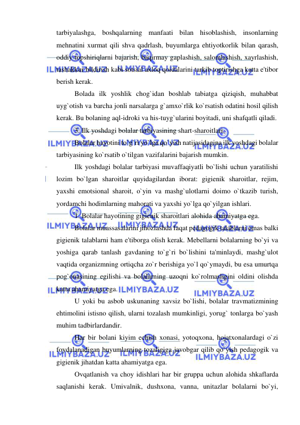  
 
tarbiyalashga, boshqalarning manfaati bilan hisoblashish, insonlarning 
mehnatini xurmat qili shva qadrlash, buyumlarga ehtiyotkorlik bilan qarash, 
oddiy topshiriqlarni bajarish, baqirmay gaplashish, salomlashish, xayrlashish, 
tashakkur bildirish kabi sotsial axloq qoidalarini tarkib toptirishga katta e'tibor 
berish kerak. 
Bolada ilk yoshlik chog`idan boshlab tabiatga qiziqish, muhabbat 
uyg`otish va barcha jonli narsalarga g`amxo`rlik ko`rsatish odatini hosil qilish 
kerak. Bu bolaning aql-idroki va his-tuyg`ularini boyitadi, uni shafqatli qiladi.  
3. Ilk yoshdagi bolalar tarbiyasining shart-sharoitlari. 
Bolalar hayotini to`g`ri yo`lga qo`yish natijasidagina ilk yoshdagi bolalar 
tarbiyasining ko`rsatib o`tilgan vazifalarini bajarish mumkin. 
Ilk yoshdagi bolalar tarbiyasi muvaffaqiyatli bo`lishi uchun yaratilishi 
lozim bo`lgan sharoitlar quyidagilardan iborat: gigienik sharoitlar, rejim, 
yaxshi emotsional sharoit, o`yin va mashg`ulotlarni doimo o`tkazib turish, 
yordamchi hodimlarning mahorati va yaxshi yo`lga qo`yilgan ishlari. 
1. Bolalar hayotining gigienik sharoitlari alohida ahamiyatga ega. 
Bolalar muassasalarini jihozlashda faqat pedagogik talablarni emas balki 
gigienik talablarni ham e'tiborga olish kerak. Mebellarni bolalarning bo`yi va 
yoshiga qarab tanlash gavdaning to`g`ri bo`lishini ta'minlaydi, mashg`ulot 
vaqtida organizmning ortiqcha zo`r berishiga yo`l qo`ymaydi, bu esa umurtqa 
pog`onasining egilishi va bolalarning uzoqni ko`rolmasligini oldini olishda 
katta ahamiyatga ega. 
U yoki bu asbob uskunaning xavsiz bo`lishi, bolalar travmatizmining 
ehtimolini istisno qilish, ularni tozalash mumkinligi, yorug` tonlarga bo`yash 
muhim tadbirlardandir. 
Har bir bolani kiyim echish xonasi, yotoqxona, hojatxonalardagi o`zi 
foydalanadigan buyumlarning tozaligiga javobgar qilib qo`yish pedagogik va 
gigienik jihatdan katta ahamiyatga ega. 
Ovqatlanish va choy idishlari har bir gruppa uchun alohida shkaflarda 
saqlanishi kerak. Umivalnik, dushxona, vanna, unitazlar bolalarni bo`yi, 
