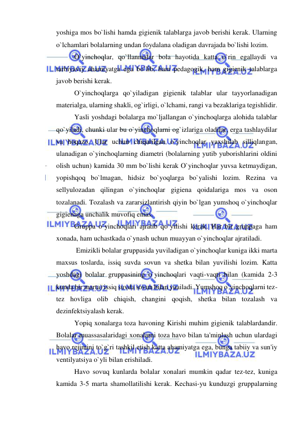  
 
yoshiga mos bo`lishi hamda gigienik talablarga javob berishi kerak. Ularning 
o`lchamlari bolalarning undan foydalana oladigan davrajada bo`lishi lozim. 
O`yinchoqlar, qo`llanmalar bola hayotida katta o`rin egallaydi va 
tarbiyaviy ahamiyatga ega bo`lib, ham pedagogik, ham gigienik talablarga 
javob berishi kerak. 
O`yinchoqlarga qo`yiladigan gigienik talablar ular tayyorlanadigan 
materialga, ularning shakli, og`irligi, o`lchami, rangi va bezaklariga tegishlidir. 
Yasli yoshdagi bolalarga mo`ljallangan o`yinchoqlarga alohida talablar 
qo`yiladi, chunki ular bu o`yinchoqlarni og`izlariga oladilar, erga tashlaydilar 
va hoqazo. Ular uchun chiqarilgan o`yinchoqlar yaxshilab silliqlangan, 
ulanadigan o`yinchoqlarning diametri (bolalarning yutib yuborishlarini oldini 
olish uchun) kamida 30 mm bo`lishi kerak O`yinchoqlar yuvsa ketmaydigan, 
yopishqoq bo`lmagan, hidsiz bo`yoqlarga bo`yalishi lozim. Rezina va 
sellyulozadan qilingan o`yinchoqlar gigiena qoidalariga mos va oson 
tozalanadi. Tozalash va zararsizlantirish qiyin bo`lgan yumshoq o`yinchoqlar 
gigienaga unchalik muvofiq emas. 
Gruppa o`yinchoqlari ajratib qo`yilishi kerak. Har bir gruppaga ham 
xonada, ham uchastkada o`ynash uchun muayyan o`yinchoqlar ajratiladi. 
 Emizikli bolalar gruppasida yuviladigan o`yinchoqlar kuniga ikki marta 
maxsus toslarda, issiq suvda sovun va shetka bilan yuvilishi lozim. Katta 
yoshdagi bolalar gruppasining o`yinchoqlari vaqti-vaqti bilan (kamida 2-3 
kunda bir marta) issiq suvda sovun bilan yuailadi. Yumshoq o`yinchoqlarni tez-
tez hovliga olib chiqish, changini qoqish, shetka bilan tozalash va 
dezinfektsiyalash kerak. 
Yopiq xonalarga toza havoning Kirishi muhim gigienik talablardandir. 
Bolalar muassasalaridagi xonalarni toza havo bilan ta'minlash uchun ulardagi 
havo rejimini to`g`ri tashkil etish katta ahamiyatga ega, bunga tabiiy va sun'iy 
ventilyatsiya o`yli bilan erishiladi. 
Havo sovuq kunlarda bolalar xonalari mumkin qadar tez-tez, kuniga 
kamida 3-5 marta shamollatilishi kerak. Kechasi-yu kunduzgi gruppalarning 
