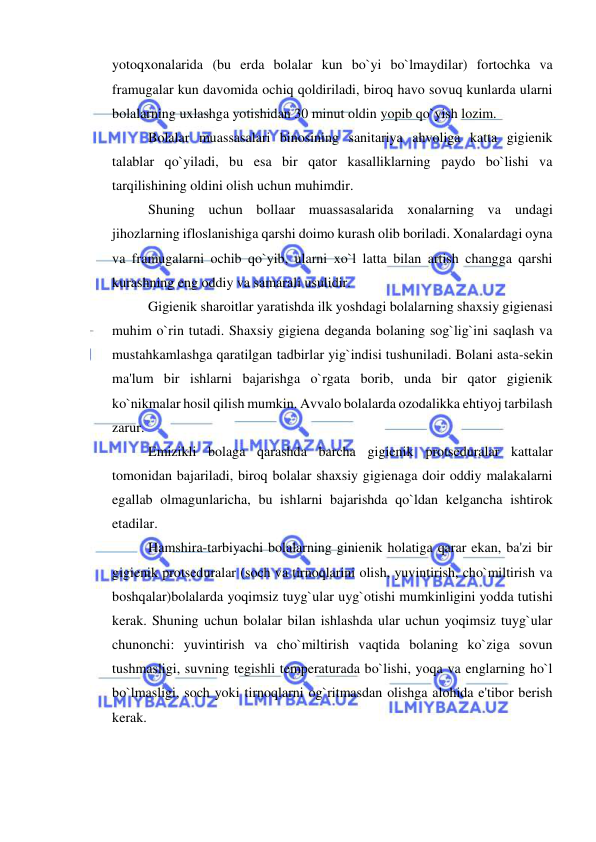  
 
yotoqxonalarida (bu erda bolalar kun bo`yi bo`lmaydilar) fortochka va 
framugalar kun davomida ochiq qoldiriladi, biroq havo sovuq kunlarda ularni 
bolalarning uxlashga yotishidan 30 minut oldin yopib qo`yish lozim. 
Bolalar muassasalari binosining sanitariya ahvoliga katta gigienik 
talablar qo`yiladi, bu esa bir qator kasalliklarning paydo bo`lishi va 
tarqilishining oldini olish uchun muhimdir. 
Shuning uchun bollaar muassasalarida xonalarning va undagi 
jihozlarning ifloslanishiga qarshi doimo kurash olib boriladi. Xonalardagi oyna 
va framugalarni ochib qo`yib, ularni xo`l latta bilan artish changga qarshi 
kurashning eng oddiy va samarali usulidir. 
Gigienik sharoitlar yaratishda ilk yoshdagi bolalarning shaxsiy gigienasi 
muhim o`rin tutadi. Shaxsiy gigiena deganda bolaning sog`lig`ini saqlash va 
mustahkamlashga qaratilgan tadbirlar yig`indisi tushuniladi. Bolani asta-sekin 
ma'lum bir ishlarni bajarishga o`rgata borib, unda bir qator gigienik 
ko`nikmalar hosil qilish mumkin. Avvalo bolalarda ozodalikka ehtiyoj tarbilash 
zarur. 
Emizikli bolaga qarashda barcha gigienik protseduralar kattalar 
tomonidan bajariladi, biroq bolalar shaxsiy gigienaga doir oddiy malakalarni 
egallab olmagunlaricha, bu ishlarni bajarishda qo`ldan kelgancha ishtirok 
etadilar. 
Hamshira-tarbiyachi bolalarning ginienik holatiga qarar ekan, ba'zi bir 
gigienik protseduralar (soch va tirnoqlarini olish, yuvintirish, cho`miltirish va 
boshqalar)bolalarda yoqimsiz tuyg`ular uyg`otishi mumkinligini yodda tutishi 
kerak. Shuning uchun bolalar bilan ishlashda ular uchun yoqimsiz tuyg`ular 
chunonchi: yuvintirish va cho`miltirish vaqtida bolaning ko`ziga sovun 
tushmasligi, suvning tegishli temperaturada bo`lishi, yoqa va englarning ho`l 
bo`lmasligi, soch yoki tirnoqlarni og`ritmasdan olishga alohida e'tibor berish 
kerak. 
