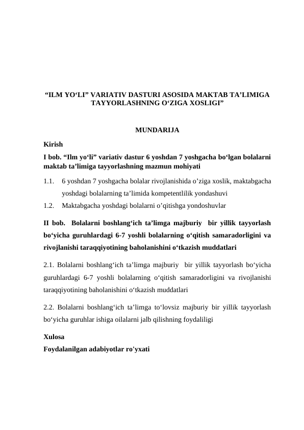 “ILM YO‘LI” VARIATIV DASTURI ASOSIDA MAKTAB TA’LIMIGA
TAYYORLASHNING O‘ZIGA XOSLIGI”
MUNDARIJA
Kirish 
I bob. “Ilm yo‘li” variativ dastur 6 yoshdan 7 yoshgacha bo‘lgan bolalarni
maktab ta’limiga tayyorlashning mazmun mohiyati
1.1.
6 yoshdan 7 yoshgacha bolalar rivojlanishida o’ziga xoslik, maktabgacha
yoshdagi bolalarning ta’limida kompetentlilik yondashuvi
1.2.
Maktabgacha yoshdagi bolalarni o’qitishga yondoshuvlar
II bob.  Bolalarni boshlang‘ich ta’limga majburiy  bir yillik tayyorlash
bo‘yicha guruhlardagi 6-7 yoshli bolalarning o‘qitish samaradorligini va
rivojlanishi taraqqiyotining baholanishini o‘tkazish muddatlari 
2.1.  Bolalarni boshlang‘ich ta’limga majburiy  bir yillik tayyorlash bo‘yicha
guruhlardagi 6-7 yoshli bolalarning o‘qitish samaradorligini va rivojlanishi
taraqqiyotining baholanishini o‘tkazish muddatlari
2.2. Bolalarni boshlang‘ich ta’limga to‘lovsiz majburiy bir yillik tayyorlash
bo‘yicha guruhlar ishiga oilalarni jalb qilishning foydaliligi
Xulosa
Foydalanilgan adabiyotlar ro'yxati
