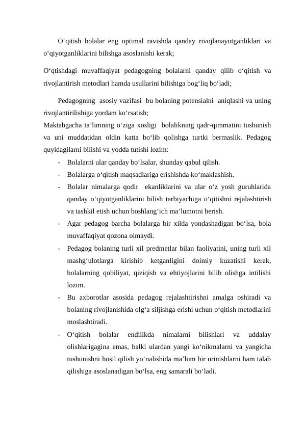 O‘qitish bolalar eng optimal ravishda qanday rivojlanayotganliklari va
o‘qiyotganliklarini bilishga asoslanishi kerak;
O‘qtishdagi  muvaffaqiyat  pedagogning  bolalarni  qanday  qilib  o‘qitish  va
rivojlantirish metodlari hamda usullarini bilishiga bog‘liq bo‘ladi;
Pedagogning  asosiy vazifasi  bu bolaning potensialni  aniqlashi va uning
rivojlantirilishiga yordam ko‘rsatish;
Maktabgacha ta’limning o‘ziga xosligi  bolalikning qadr-qimmatini tushunish
va  uni  muddatidan  oldin  katta  bo‘lib  qolishga  turtki  bermaslik.  Pedagog
quyidagilarni bilishi va yodda tutishi lozim:
-
Bolalarni ular qanday bo‘lsalar, shunday qabul qilish.
-
Bolalarga o‘qitish maqsadlariga erishishda ko‘maklashish.
-
Bolalar nimalarga qodir  ekanliklarini va ular o‘z yosh guruhlarida
qanday o‘qiyotganliklarini bilish tarbiyachiga o‘qitishni rejalashtirish
va tashkil etish uchun boshlang‘ich ma’lumotni berish.
-
Agar pedagog barcha bolalarga bir xilda yondashadigan bo‘lsa, bola
muvaffaqiyat qozona olmaydi.
-
Pedagog bolaning turli xil predmetlar bilan faoliyatini, uning turli xil
mashg‘ulotlarga  kirishib  ketganligini  doimiy  kuzatishi  kerak,
bolalarning qobiliyat, qiziqish va ehtiyojlarini bilib olishga intilishi
lozim.
-
Bu  axborotlar  asosida  pedagog  rejalashtirishni  amalga  oshiradi  va
bolaning rivojlanishida olg‘a siljishga erishi uchun o‘qitish metodlarini
moslashtiradi.
-
O‘qitish  bolalar  endilikda  nimalarni  bilishlari  va  uddalay
olishlarigagina emas, balki ulardan yangi ko‘nikmalarni va yangicha
tushunishni hosil qilish yo‘nalishida ma’lum bir urinishlarni ham talab
qilishiga asoslanadigan bo‘lsa, eng samarali bo‘ladi.
