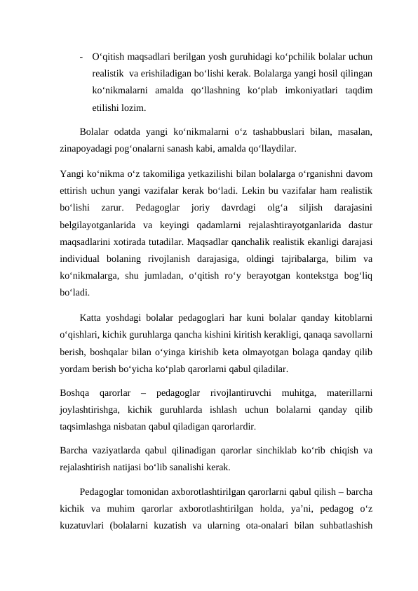 -
O‘qitish maqsadlari berilgan yosh guruhidagi ko‘pchilik bolalar uchun
realistik  va erishiladigan bo‘lishi kerak. Bolalarga yangi hosil qilingan
ko‘nikmalarni  amalda  qo‘llashning  ko‘plab  imkoniyatlari  taqdim
etilishi lozim.
Bolalar  odatda  yangi  ko‘nikmalarni  o‘z  tashabbuslari  bilan,  masalan,
zinapoyadagi pog‘onalarni sanash kabi, amalda qo‘llaydilar.
Yangi ko‘nikma o‘z takomiliga yetkazilishi bilan bolalarga o‘rganishni davom
ettirish uchun yangi vazifalar kerak bo‘ladi. Lekin bu vazifalar ham realistik
bo‘lishi  zarur.  Pedagoglar  joriy  davrdagi  olg‘a  siljish  darajasini
belgilayotganlarida  va  keyingi  qadamlarni  rejalashtirayotganlarida  dastur
maqsadlarini xotirada tutadilar. Maqsadlar qanchalik realistik ekanligi darajasi
individual  bolaning  rivojlanish  darajasiga,  oldingi  tajribalarga,  bilim  va
ko‘nikmalarga,  shu  jumladan,  o‘qitish  ro‘y  berayotgan  kontekstga  bog‘liq
bo‘ladi.
Katta yoshdagi bolalar pedagoglari har kuni bolalar qanday kitoblarni
o‘qishlari, kichik guruhlarga qancha kishini kiritish kerakligi, qanaqa savollarni
berish, boshqalar bilan o‘yinga kirishib keta olmayotgan bolaga qanday qilib
yordam berish bo‘yicha ko‘plab qarorlarni qabul qiladilar.
Boshqa  qarorlar  –  pedagoglar  rivojlantiruvchi  muhitga,  materillarni
joylashtirishga,  kichik  guruhlarda  ishlash  uchun  bolalarni  qanday  qilib
taqsimlashga nisbatan qabul qiladigan qarorlardir.
Barcha vaziyatlarda qabul qilinadigan qarorlar sinchiklab ko‘rib chiqish va
rejalashtirish natijasi bo‘lib sanalishi kerak.
Pedagoglar tomonidan axborotlashtirilgan qarorlarni qabul qilish – barcha
kichik  va  muhim  qarorlar  axborotlashtirilgan  holda,  ya’ni,  pedagog  o‘z
kuzatuvlari  (bolalarni  kuzatish  va  ularning  ota-onalari  bilan  suhbatlashish
