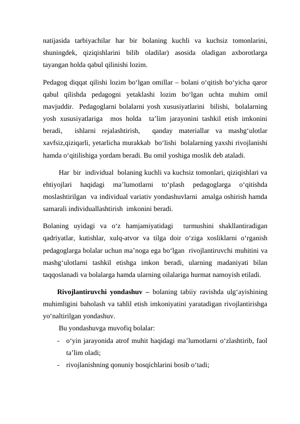 natijasida  tarbiyachilar  har  bir  bolaning  kuchli  va  kuchsiz  tomonlarini,
shuningdek,  qiziqishlarini  bilib  oladilar)  asosida  oladigan  axborotlarga
tayangan holda qabul qilinishi lozim.    
Pedagog diqqat qilishi lozim bo‘lgan omillar – bolani o‘qitish bo‘yicha qaror
qabul  qilishda  pedagogni  yetaklashi  lozim  bo‘lgan  uchta  muhim  omil
mavjuddir.  Pedagoglarni bolalarni yosh xususiyatlarini  bilishi,  bolalarning
yosh xususiyatlariga   mos holda  ta’lim jarayonini tashkil  etish imkonini
beradi,   ishlarni  rejalashtirish,   qanday  materiallar  va  mashg‘ulotlar
xavfsiz,qiziqarli, yetarlicha murakkab  bo‘lishi  bolalarning yaxshi rivojlanishi
hamda o‘qitilishiga yordam beradi. Bu omil yoshiga moslik deb ataladi. 
        Har  bir  individual  bolaning kuchli va kuchsiz tomonlari, qiziqishlari va
ehtiyojlari  haqidagi  ma’lumotlarni  to‘plash  pedagoglarga  o‘qitishda
moslashtirilgan  va individual variativ yondashuvlarni  amalga oshirish hamda
samarali individuallashtirish  imkonini beradi.
Bolaning  uyidagi  va  o‘z  hamjamiyatidagi   turmushini  shakllantiradigan
qadriyatlar,  kutishlar,  xulq-atvor  va  tilga  doir  o‘ziga  xosliklarni  o‘rganish
pedagoglarga bolalar uchun ma’noga ega bo‘lgan  rivojlantiruvchi muhitini va
mashg‘ulotlarni  tashkil  etishga  imkon  beradi,  ularning  madaniyati  bilan
taqqoslanadi va bolalarga hamda ularning oilalariga hurmat namoyish etiladi.
Rivojlantiruvchi yondashuv –  bolaning tabiiy ravishda ulg‘ayishining
muhimligini baholash va tahlil etish imkoniyatini yaratadigan rivojlantirishga
yo‘naltirilgan yondashuv.
         Bu yondashuvga muvofiq bolalar:
-
o‘yin jarayonida atrof muhit haqidagi ma’lumotlarni o‘zlashtirib, faol
ta’lim oladi;
-
rivojlanishning qonuniy bosqichlarini bosib o‘tadi;
