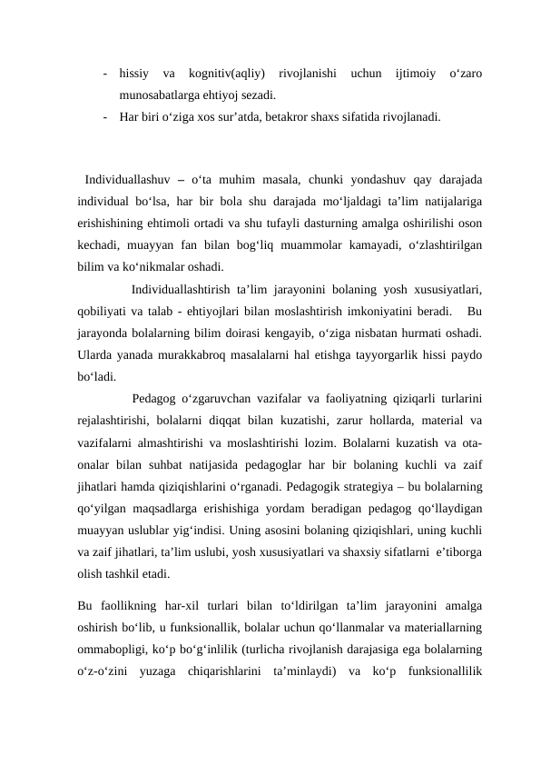 -
hissiy  va  kognitiv(aqliy)  rivojlanishi  uchun  ijtimoiy  o‘zaro
munosabatlarga ehtiyoj sezadi.
-
Har biri o‘ziga xos sur’atda, betakror shaxs sifatida rivojlanadi.
 Individuallashuv –  o‘ta  muhim  masala,  chunki  yondashuv  qay  darajada
individual bo‘lsa, har bir bola shu darajada mo‘ljaldagi ta’lim natijalariga
erishishining ehtimoli ortadi va shu tufayli dasturning amalga oshirilishi oson
kechadi,  muayyan  fan  bilan  bog‘liq  muammolar  kamayadi,  o‘zlashtirilgan
bilim va ko‘nikmalar oshadi.
        Individuallashtirish ta’lim jarayonini bolaning yosh xususiyatlari,
qobiliyati va talab - ehtiyojlari bilan moslashtirish imkoniyatini beradi.   Bu
jarayonda bolalarning bilim doirasi kengayib, o‘ziga nisbatan hurmati oshadi.
Ularda yanada murakkabroq masalalarni hal etishga tayyorgarlik hissi paydo
bo‘ladi.
         Pedagog o‘zgaruvchan vazifalar va faoliyatning qiziqarli turlarini
rejalashtirishi,  bolalarni  diqqat  bilan  kuzatishi,  zarur  hollarda,  material  va
vazifalarni almashtirishi va moslashtirishi lozim. Bolalarni kuzatish va ota-
onalar  bilan  suhbat  natijasida  pedagoglar  har  bir  bolaning  kuchli  va  zaif
jihatlari hamda qiziqishlarini o‘rganadi. Pedagogik strategiya – bu bolalarning
qo‘yilgan maqsadlarga erishishiga yordam beradigan pedagog qo‘llaydigan
muayyan uslublar yig‘indisi. Uning asosini bolaning qiziqishlari, uning kuchli
va zaif jihatlari, ta’lim uslubi, yosh xususiyatlari va shaxsiy sifatlarni  e’tiborga
olish tashkil etadi. 
Bu  faollikning  har-xil  turlari  bilan  to‘ldirilgan  ta’lim  jarayonini  amalga
oshirish bo‘lib, u funksionallik, bolalar uchun qo‘llanmalar va materiallarning
ommabopligi, ko‘p bo‘g‘inlilik (turlicha rivojlanish darajasiga ega bolalarning
o‘z-o‘zini  yuzaga  chiqarishlarini  ta’minlaydi)  va  ko‘p  funksionallilik
