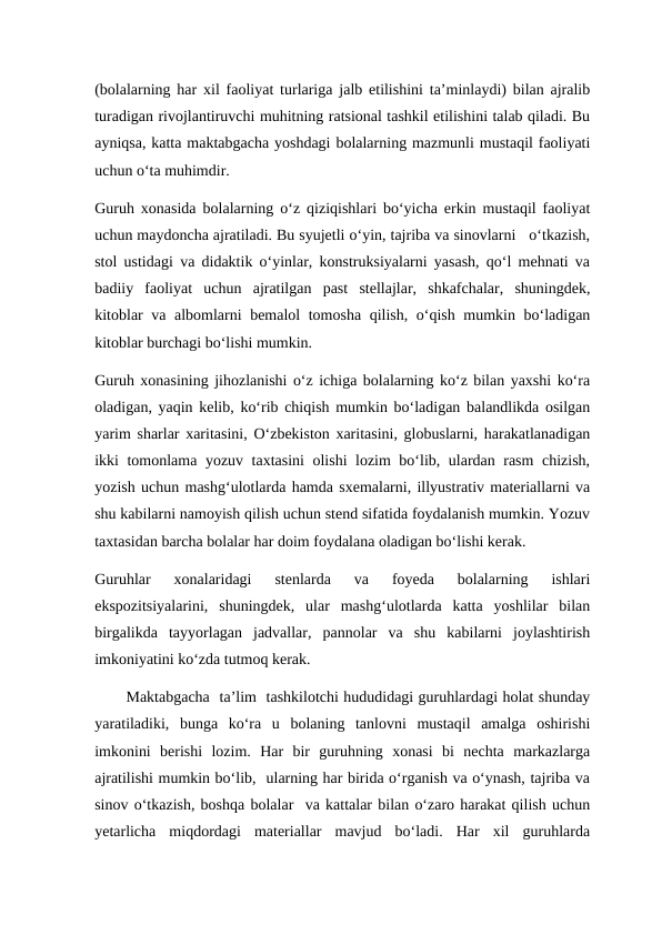(bolalarning har xil faoliyat turlariga jalb etilishini ta’minlaydi) bilan ajralib
turadigan rivojlantiruvchi muhitning ratsional tashkil etilishini talab qiladi. Bu
ayniqsa, katta maktabgacha yoshdagi bolalarning mazmunli mustaqil faoliyati
uchun o‘ta muhimdir.
Guruh xonasida bolalarning o‘z qiziqishlari bo‘yicha erkin mustaqil faoliyat
uchun maydoncha ajratiladi. Bu syujetli o‘yin, tajriba va sinovlarni   o‘tkazish,
stol ustidagi va didaktik o‘yinlar, konstruksiyalarni yasash, qo‘l mehnati va
badiiy  faoliyat  uchun  ajratilgan  past  stellajlar,  shkafchalar,  shuningdek,
kitoblar va albomlarni bemalol tomosha qilish, o‘qish mumkin bo‘ladigan
kitoblar burchagi bo‘lishi mumkin.
Guruh xonasining jihozlanishi o‘z ichiga bolalarning ko‘z bilan yaxshi ko‘ra
oladigan, yaqin kelib, ko‘rib chiqish mumkin bo‘ladigan balandlikda osilgan
yarim sharlar xaritasini, O‘zbekiston xaritasini, globuslarni, harakatlanadigan
ikki tomonlama yozuv taxtasini olishi  lozim bo‘lib, ulardan rasm  chizish,
yozish uchun mashg‘ulotlarda hamda sxemalarni, illyustrativ materiallarni va
shu kabilarni namoyish qilish uchun stend sifatida foydalanish mumkin. Yozuv
taxtasidan barcha bolalar har doim foydalana oladigan bo‘lishi kerak.
Guruhlar  xonalaridagi  stenlarda  va  foyeda  bolalarning  ishlari
ekspozitsiyalarini,  shuningdek,  ular  mashg‘ulotlarda  katta  yoshlilar  bilan
birgalikda  tayyorlagan  jadvallar,  pannolar  va  shu  kabilarni  joylashtirish
imkoniyatini ko‘zda tutmoq kerak.
Maktabgacha  ta’lim  tashkilotchi hududidagi guruhlardagi holat shunday
yaratiladiki,  bunga  ko‘ra  u  bolaning  tanlovni  mustaqil  amalga  oshirishi
imkonini  berishi  lozim.  Har  bir  guruhning  xonasi  bi  nechta  markazlarga
ajratilishi mumkin bo‘lib,  ularning har birida o‘rganish va o‘ynash, tajriba va
sinov o‘tkazish, boshqa bolalar  va kattalar bilan o‘zaro harakat qilish uchun
yetarlicha  miqdordagi  materiallar  mavjud  bo‘ladi.  Har  xil  guruhlarda
