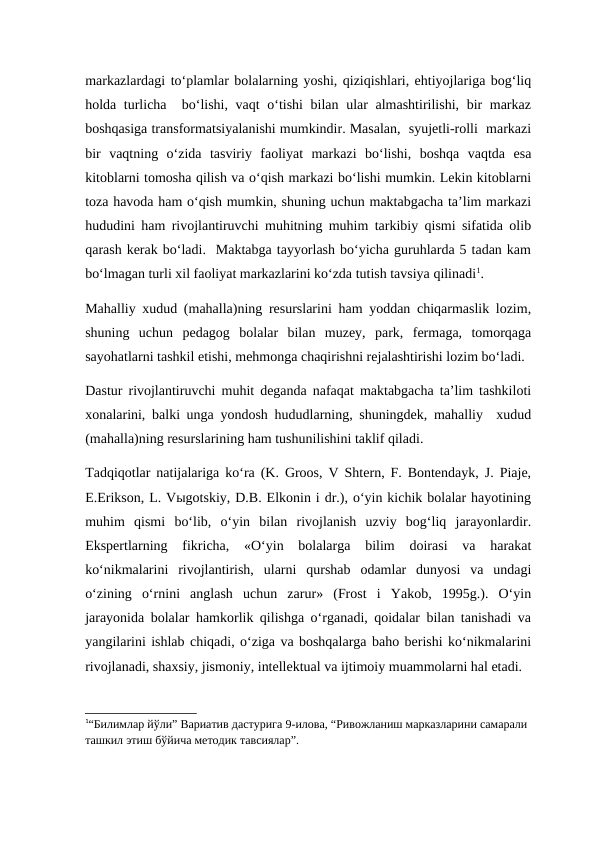 markazlardagi to‘plamlar bolalarning yoshi, qiziqishlari, ehtiyojlariga bog‘liq
holda turlicha  bo‘lishi, vaqt  o‘tishi  bilan ular almashtirilishi, bir markaz
boshqasiga transformatsiyalanishi mumkindir. Masalan,  syujetli-rolli  markazi
bir  vaqtning  o‘zida  tasviriy  faoliyat  markazi  bo‘lishi,  boshqa  vaqtda  esa
kitoblarni tomosha qilish va o‘qish markazi bo‘lishi mumkin. Lekin kitoblarni
toza havoda ham o‘qish mumkin, shuning uchun maktabgacha ta’lim markazi
hududini ham rivojlantiruvchi muhitning muhim tarkibiy qismi sifatida olib
qarash kerak bo‘ladi.  Maktabga tayyorlash bo‘yicha guruhlarda 5 tadan kam
bo‘lmagan turli xil faoliyat markazlarini ko‘zda tutish tavsiya qilinadi1.
Mahalliy xudud (mahalla)ning resurslarini ham yoddan chiqarmaslik lozim,
shuning  uchun  pedagog  bolalar  bilan  muzey,  park,  fermaga,  tomorqaga
sayohatlarni tashkil etishi, mehmonga chaqirishni rejalashtirishi lozim bo‘ladi. 
Dastur rivojlantiruvchi muhit deganda nafaqat maktabgacha ta’lim tashkiloti
xonalarini, balki unga yondosh hududlarning, shuningdek, mahalliy  xudud
(mahalla)ning resurslarining ham tushunilishini taklif qiladi. 
Tadqiqotlar natijalariga ko‘ra (K. Groos, V Shtern, F. Bontendayk, J. Piaje,
E.Erikson, L. Vыgotskiy, D.B. Elkonin i dr.), o‘yin kichik bolalar hayotining
muhim  qismi  bo‘lib,  o‘yin  bilan  rivojlanish  uzviy  bog‘liq  jarayonlardir.
Ekspertlarning  fikricha,  «O‘yin  bolalarga  bilim  doirasi  va  harakat
ko‘nikmalarini  rivojlantirish,  ularni  qurshab  odamlar  dunyosi  va  undagi
o‘zining  o‘rnini  anglash  uchun  zarur»  (Frost  i  Yakob,  1995g.).  O‘yin
jarayonida bolalar hamkorlik qilishga o‘rganadi, qoidalar bilan tanishadi va
yangilarini ishlab chiqadi, o‘ziga va boshqalarga baho berishi ko‘nikmalarini
rivojlanadi, shaxsiy, jismoniy, intellektual va ijtimoiy muammolarni hal etadi.
1“Билимлар йўли” Вариатив дастурига 9-илова, “Ривожланиш марказларини самарали 
ташкил этиш бўйича методик тавсиялар”.
