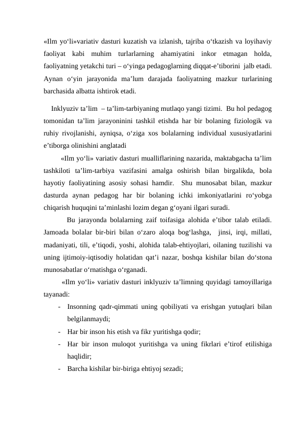 «Ilm yo‘li»variativ dasturi kuzatish va izlanish, tajriba o‘tkazish va loyihaviy
faoliyat  kabi  muhim  turlarlarning  ahamiyatini  inkor  etmagan  holda,
faoliyatning yetakchi turi – o‘yinga pedagoglarning diqqat-e’tiborini  jalb etadi.
Aynan  o‘yin  jarayonida  ma’lum  darajada  faoliyatning  mazkur  turlarining
barchasida albatta ishtirok etadi.
    Inklyuziv ta’lim  – ta’lim-tarbiyaning mutlaqo yangi tizimi.  Bu hol pedagog
tomonidan ta’lim jarayoninini tashkil etishda har bir bolaning fiziologik va
ruhiy rivojlanishi, ayniqsa, o‘ziga xos bolalarning individual xususiyatlarini
e’tiborga olinishini anglatadi
        «Ilm yo‘li» variativ dasturi mualliflarining nazarida, maktabgacha ta’lim
tashkiloti  ta’lim-tarbiya  vazifasini  amalga  oshirish  bilan  birgalikda,  bola
hayotiy faoliyatining asosiy sohasi hamdir.  Shu munosabat bilan, mazkur
dasturda  aynan  pedagog  har  bir  bolaning  ichki  imkoniyatlarini  ro‘yobga
chiqarish huquqini ta’minlashi lozim degan g‘oyani ilgari suradi.    
       Bu jarayonda bolalarning zaif toifasiga alohida e’tibor talab etiladi.
Jamoada bolalar bir-biri bilan o‘zaro aloqa bog‘lashga,  jinsi, irqi, millati,
madaniyati, tili, e’tiqodi, yoshi, alohida talab-ehtiyojlari, oilaning tuzilishi va
uning ijtimoiy-iqtisodiy holatidan qat’i nazar, boshqa kishilar bilan do‘stona
munosabatlar o‘rnatishga o‘rganadi.    
       «Ilm yo‘li» variativ dasturi inklyuziv ta’limning quyidagi tamoyillariga
tayanadi:
-
Insonning qadr-qimmati uning qobiliyati va erishgan yutuqlari bilan
belgilanmaydi;
-
Har bir inson his etish va fikr yuritishga qodir;
-
Har bir inson muloqot yuritishga va uning fikrlari e’tirof etilishiga
haqlidir;
-
Barcha kishilar bir-biriga ehtiyoj sezadi;
