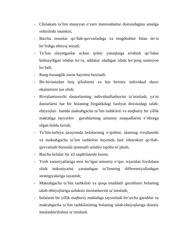 -
Chinakam ta’lim muayyan o‘zaro munosabatlar doirasidagina amalga
oshirilishi mumkin;
-
Barcha  insonlar  qo‘llab-quvvatlashga  va  tengdoshlar  bilan  do‘st
bo‘lishga ehtiyoj sezadi;
-
Ta’lim  olayotganlar  uchun  ijobiy  yutuqlarga  erishish  qo‘lidan
kelmaydigan ishdan ko‘ra, uddalay oladigan ishda ko‘proq namoyon
bo‘ladi;
-
Rang-baranglik inson hayotini boyitadi;
-
Bir-birimizdan  farq  qilishimiz  va  har  birimiz  individual  shaxs
ekanimizni tan olish;
-
Rivojlantiruvchi  dasturlarning  individuallashuvini  ta’minlash,  ya’ni
dasturlarni har  bir bolaning birgalikdagi  faoliyat  doirasidagi  talab-
ehtiyojlari  hamda maktabgacha ta’lim tashkiloti va majburiy bir yillik
maktabga  tayyorlov   guruhlarning  umumiy  maqsadlarini  e’tiborga
olgan holda tuzish;
-
Ta’lim-tarbiya jarayonida bolalarning o‘qishini, ularning rivojlanishi
va  maktabgacha  ta’lim  tashkiloti  hayotida  faol  ishtirokini  qo‘llab-
quvvatlash borasida qimmatli uslubiy tajriba to‘plash;
-
Barcha bolalar bir xil taqdirlanishi lozim;
-
Yosh xususiyatlariga mos bo‘lgan umumiy o‘quv rejasidan foydalana
olish  imkoniyatini  yaratadigan  ta’limning  differensiyallashgan
strategiyalariga tayanish;
-
Maktabgacha ta’lim tashkiloti va qisqa muddatli guruhlarni bolaning
talab-ehtiyojlariga uzluksiz moslashuvini ta’minlash;
-
bolalarni bir yillik majburiy maktabga tayyorlash bo‘yicha guruhlar va
maktabgacha ta’lim tashkilotining bolaning talab-ehtiyojlariga doimiy
moslashtirilishini ta’minlash.
