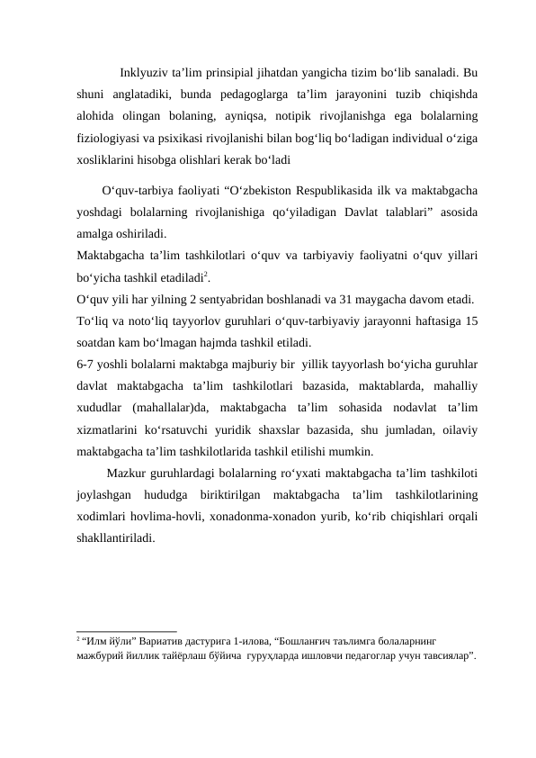            Inklyuziv ta’lim prinsipial jihatdan yangicha tizim bo‘lib sanaladi. Bu
shuni  anglatadiki,  bunda  pedagoglarga  ta’lim  jarayonini  tuzib  chiqishda
alohida  olingan  bolaning,  ayniqsa,  notipik  rivojlanishga  ega  bolalarning
fiziologiyasi va psixikasi rivojlanishi bilan bog‘liq bo‘ladigan individual o‘ziga
xosliklarini hisobga olishlari kerak bo‘ladi
O‘quv-tarbiya faoliyati “O‘zbekiston Respublikasida ilk va maktabgacha
yoshdagi  bolalarning  rivojlanishiga  qo‘yiladigan  Davlat  talablari”  asosida
amalga oshiriladi. 
Maktabgacha ta’lim tashkilotlari o‘quv va tarbiyaviy faoliyatni o‘quv yillari
bo‘yicha tashkil etadiladi2.
O‘quv yili har yilning 2 sentyabridan boshlanadi va 31 maygacha davom etadi. 
To‘liq va noto‘liq tayyorlov guruhlari o‘quv-tarbiyaviy jarayonni haftasiga 15
soatdan kam bo‘lmagan hajmda tashkil etiladi. 
6-7 yoshli bolalarni maktabga majburiy bir  yillik tayyorlash bo‘yicha guruhlar
davlat  maktabgacha  ta’lim  tashkilotlari  bazasida,  maktablarda,  mahalliy
xududlar  (mahallalar)da,  maktabgacha  ta’lim  sohasida  nodavlat  ta’lim
xizmatlarini  ko‘rsatuvchi  yuridik  shaxslar  bazasida,  shu  jumladan,  oilaviy
maktabgacha ta’lim tashkilotlarida tashkil etilishi mumkin.
 Mazkur guruhlardagi bolalarning ro‘yxati maktabgacha ta’lim tashkiloti
joylashgan  hududga  biriktirilgan  maktabgacha  ta’lim  tashkilotlarining
xodimlari hovlima-hovli, xonadonma-xonadon yurib, ko‘rib chiqishlari orqali
shakllantiriladi. 
2 “Илм йўли” Вариатив дастурига 1-илова, “Бошланғич таълимга болаларнинг 
мажбурий йиллик тайёрлаш бўйича  гуруҳларда ишловчи педагоглар учун тавсиялар”.
