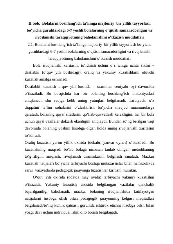 II bob.  Bolalarni boshlang‘ich ta’limga majburiy  bir yillik tayyorlash
bo‘yicha guruhlardagi 6-7 yoshli bolalarning o‘qitish samaradorligini va
rivojlanishi taraqqiyotining baholanishini o‘tkazish muddatlari
2.1. Bolalarni boshlang‘ich ta’limga majburiy  bir yillik tayyorlash bo‘yicha
guruhlardagi 6-7 yoshli bolalarning o‘qitish samaradorligini va rivojlanishi
taraqqiyotining baholanishini o‘tkazish muddatlari
Bola rivojlanishi  xaritasini  to‘ldirish uchun o‘z ichiga  uchta siklni  –
dastlabki  (o‘quv  yili  boshidagi),  oraliq  va  yakuniy  kuzatishlarni  oluvchi
kuzatish amalga oshiriladi. 
Dastlabki  kuzatish  o‘quv  yili  boshida  –  taxminan  sentyabr  oyi  davomida
o‘tkaziladi.  Bu  bosqichda  har  bir  bolaning  boshlang‘ich  imkoniyatlari
aniqlanadi,  shu  vaqtga  kelib  uning  yutuqlari  belgilanadi.  Tarbiyachi  o‘z
diqqatini  ta’lim  sohalarini  o‘zlashtirish  bo‘yicha  mavjud  muammolarga
qaratadi, bolaning qaysi sifatlarini qo‘llab-quvvatlash kerakligini, har bir bola
uchun qaysi vazifalar dolzarb ekanligini aniqlaydi. Bundan so‘ng berilgan vaqt
davomida bolaning yoshini hisobga olgan holda uning rivojlanishi xaritasini
to‘ldiradi. 
Oraliq kuzatish yarim yillik oxirida (dekabr, yanvar oylari) o‘tkaziladi. Bu
kuzatishning  maqsadi  bo‘lib  bolaga  nisbatan  tanlab  olingan  metodikaning
to‘g‘riligini  aniqlash,  rivojlanish  dinamikasini  belgilash  sanaladi.  Mazkur
kuzatish natijalari bo‘yicha tarbiyachi boshqa mutaxassislar bilan hamkorlikda
zarur  vaziyatlarda pedagogik jarayonga tuzatishlar kiritishi mumkin.
O‘quv  yili  oxirida  (odatda  may  oyida)  tarbiyachi  yakuniy  kuzatishni
o‘tkazadi.  Yakuniy  kuzatish  asosida  belgilangan  vazifalar  qanchalik
bajarilganiligi  baholanadi,  mazkur  bolaning  rivojlanishida  kutilayotgan
natijalarni  hisobga  olish  bilan  pedagogik  jarayonning  kelgusi  maqsadlari
belgilanadi/to‘liq kunlik qatnash guruhida ishtirok etishni hisobga oilsh bilan
yozgi davr uchun individual ishni olib borish belgilanadi.
