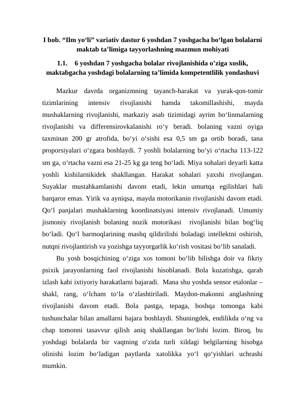 I bob. “Ilm yo‘li” variativ dastur 6 yoshdan 7 yoshgacha bo‘lgan bolalarni
maktab ta’limiga tayyorlashning mazmun mohiyati
1.1.
6 yoshdan 7 yoshgacha bolalar rivojlanishida o’ziga xoslik,
maktabgacha yoshdagi bolalarning ta’limida kompetentlilik yondashuvi
Mazkur  davrda  organizmning  tayanch-harakat  va  yurak-qon-tomir
tizimlarining  intensiv  rivojlanishi  hamda  takomillashishi,  mayda
mushaklarning rivojlanishi, markaziy asab tizimidagi ayrim bo‘linmalarning
rivojlanishi  va  differensirovkalanishi  ro‘y  beradi.  bolaning  vazni  oyiga
taxminan 200 gr  atrofida, bo‘yi  o‘sishi  esa  0,5 sm  ga  ortib boradi,  tana
proporsiyalari o‘zgara boshlaydi. 7 yoshli bolalarning bo‘yi o‘rtacha 113-122
sm ga, o‘rtacha vazni esa 21-25 kg ga teng bo‘ladi. Miya sohalari deyarli katta
yoshli  kishilarnikidek  shakllangan.  Harakat  sohalari  yaxshi  rivojlangan.
Suyaklar  mustahkamlanishi  davom  etadi,  lekin  umurtqa  egilishlari  hali
barqaror emas. Yirik va ayniqsa, mayda motorikanin rivojlanishi davom etadi.
Qo‘l panjalari mushaklarning koordinatsiyasi  intensiv rivojlanadi. Umumiy
jismoniy  rivojlanish  bolaning  nozik  motorikasi   rivojlanishi  bilan  bog‘liq
bo‘ladi. Qo‘l barmoqlarining mashq qildirilishi boladagi intellektni oshirish,
nutqni rivojlantirish va yozishga tayyorgarlik ko‘rish vositasi bo‘lib sanaladi.
Bu yosh bosqichining o‘ziga xos tomoni bo‘lib bilishga doir va fikriy
psixik  jarayonlarning  faol  rivojlanishi  hisoblanadi.  Bola  kuzatishga,  qarab
izlash kabi ixtiyoriy harakatlarni bajaradi.  Mana shu yoshda sensor etalonlar –
shakl,  rang,  o‘lcham  to‘la  o‘zlashtiriladi.  Maydon-makonni  anglashning
rivojlanishi  davom  etadi.  Bola  pastga,  tepaga,  boshqa  tomonga  kabi
tushunchalar bilan amallarni bajara boshlaydi. Shuningdek, endilikda o‘ng va
chap  tomonni  tasavvur  qilish  aniq  shakllangan  bo‘lishi  lozim.  Biroq,  bu
yoshdagi  bolalarda  bir  vaqtning  o‘zida  turli  xildagi  belgilarning  hisobga
olinishi  lozim  bo‘ladigan  paytlarda  xatolikka  yo‘l  qo‘yishlari  uchrashi
mumkin.
