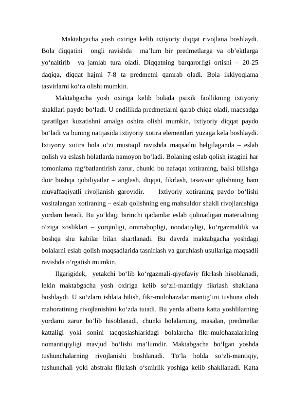   Maktabgacha yosh oxiriga kelib ixtiyoriy diqqat rivojlana boshlaydi.
Bola  diqqatini   ongli  ravishda   ma’lum  bir  predmetlarga  va  ob’ektlarga
yo‘naltirib  va jamlab  tura oladi. Diqqatning barqarorligi  ortishi  –  20-25
daqiqa,  diqqat  hajmi  7-8  ta  predmetni  qamrab  oladi.  Bola  ikkiyoqlama
tasvirlarni ko‘ra olishi mumkin.
Maktabgacha  yosh  oxiriga  kelib  bolada  psixik  faollikning  ixtiyoriy
shakllari paydo bo‘ladi. U endilikda predmetlarni qarab chiqa oladi, maqsadga
qaratilgan kuzatishni amalga oshira olishi mumkin, ixtiyoriy diqqat paydo
bo‘ladi va buning natijasida ixtiyoriy xotira elementlari yuzaga kela boshlaydi.
Ixtiyoriy xotira bola o‘zi mustaqil ravishda maqsadni belgilaganda – eslab
qolish va eslash holatlarda namoyon bo‘ladi. Bolaning eslab qolish istagini har
tomonlama rag‘batlantirish zarur, chunki bu nafaqat xotiraning, balki bilishga
doir boshqa qobiliyatlar – anglash, diqqat, fikrlash, tasavvur qilishning ham
muvaffaqiyatli rivojlanish garovidir.    Ixtiyoriy xotiraning paydo bo‘lishi
vositalangan xotiraning – eslab qolishning eng mahsuldor shakli rivojlanishiga
yordam beradi. Bu yo‘ldagi birinchi qadamlar eslab qolinadigan materialning
o‘ziga xosliklari – yorqinligi, ommabopligi, noodatiyligi, ko‘rgazmalilik va
boshqa  shu  kabilar  bilan  shartlanadi.  Bu  davrda  maktabgacha  yoshdagi
bolalarni eslab qolish maqsadlarida tasniflash va guruhlash usullariga maqsadli
ravishda o‘rgatish mumkin.
Ilgarigidek,  yetakchi bo‘lib ko‘rgazmali-qiyofaviy fikrlash hisoblanadi,
lekin  maktabgacha  yosh  oxiriga  kelib  so‘zli-mantiqiy  fikrlash  shakllana
boshlaydi. U so‘zlarn ishlata bilish, fikr-mulohazalar mantig‘ini tushuna olish
mahoratining rivojlanishini ko‘zda tutadi. Bu yerda albatta katta yoshlilarning
yordami  zarur  bo‘lib hisoblanadi,  chunki  bolalarning, masalan, predmetlar
kattaligi  yoki  sonini  taqqoslashlaridagi  bolalarcha  fikr-mulohazalarining
nomantiqiyligi  mavjud  bo‘lishi  ma’lumdir.  Maktabgacha  bo‘lgan  yoshda
tushunchalarning  rivojlanishi  boshlanadi.  To‘la  holda  so‘zli-mantiqiy,
tushunchali yoki abstrakt fikrlash o‘smirlik yoshiga kelib shakllanadi. Katta
