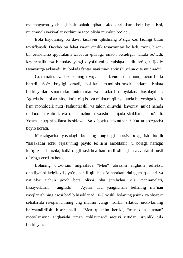 maktabgacha  yoshdagi  bola  sabab-oqibatli  aloqadorliklarni  belgilay  olishi,
muammoli vaziyatlar yechimini topa olishi mumkin bo‘ladi. 
Bola hayotining bu davri tasavvur qilishning o‘ziga xos faolligi bilan
tavsiflanadi. Dastlab bu fakat yaratuvchilik tasavvurlari bo‘ladi, ya’ni, biron-
bir ertaknamo qiyofalarni tasavvur qilishga imkon beradigan tarzda bo‘ladi,
keyinchalik esa butunlay yangi qiyofalarni yaratishga qodir bo‘lgan ijodiy
tasavvurga aylanadi. Bu bolada fantaziyani rivojlantirish uchun o‘ta muhimdir.
Grammatika va leksikaning rivojlanishi davom etadi, nutq ravon bo‘la
boradi.  So‘z  boyligi  ortadi,  bolalar  umumlashtiruvchi  otlarni  ishlata
boshlaydilar,  sinonimlar,  antonimlar  va  sifatlardan  foydalana  boshlaydilar.
Agarda bola bilan birga ko‘p o‘qilsa va muloqot qilinsa, unda bu yoshga kelib
ham monologik nutq (tushuntirishli va talqin qiluvchi, bayoniy  nutq) hamda
muloqotda ishtirok eta olish mahorati yaxshi darajada shakllangan bo‘ladi.
Yozma nutq shakllana boshlaydi. So‘z boyligi taxminan 3 000 ta so‘zgacha
boyib boradi.
Maktabgacha  yoshdagi  bolaning  ongidagi  asosiy  o‘zgarish  bo‘lib
“harakatlar  ichki  rejasi”ning  paydo  bo‘lishi  hisoblanib,  u  bolaga  nafaqat
ko‘rgazmali tarzda, balki ongli ravishda ham turli xildagi tasavvurlarni hosil
qilishga yordam beradi.
Bolaning  o‘z-o‘zini  anglashida  “Men”  obrazini  anglashi  refleksif
qobiliyatini belgilaydi, ya’ni, tahlil qilishi, o‘z harakatlarining maqsadlari va
natijalari  uchun  javob  bera  olishi,  shu  jumladan,  o‘z  kechinmalari,
hissiyotlarini   anglashi.   Aynan  shu  yangilanish  bolaning  ma’nan
rivojlanishining asosi bo‘lib hisoblanadi. 6-7 yoshli bolaning psixik va shaxsiy
sohalarida rivojlanishining eng muhim yangi hosilasi  sifatida motivlarning
bo‘ysundirilishi  hisoblanadi.   “Men  qilishim  kerak”,  “men  qila  olaman”
motivlarining  anglanishi  “men  xohlayman”  motivi  ustidan  ustunlik  qila
boshlaydi. 

