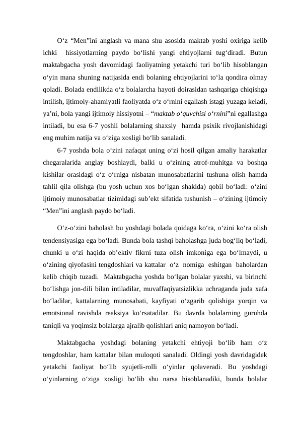 O‘z “Men”ini anglash va mana shu asosida maktab yoshi oxiriga kelib
ichki   hissiyotlarning  paydo  bo‘lishi  yangi  ehtiyojlarni  tug‘diradi.  Butun
maktabgacha yosh davomidagi faoliyatning yetakchi turi bo‘lib hisoblangan
o‘yin mana shuning natijasida endi bolaning ehtiyojlarini to‘la qondira olmay
qoladi. Bolada endilikda o‘z bolalarcha hayoti doirasidan tashqariga chiqishga
intilish, ijtimoiy-ahamiyatli faoliyatda o‘z o‘rnini egallash istagi yuzaga keladi,
ya’ni, bola yangi ijtimoiy hissiyotni – “maktab o‘quvchisi o‘rnini”ni egallashga
intiladi, bu esa 6-7 yoshli bolalarning shaxsiy  hamda psixik rivojlanishidagi
eng muhim natija va o‘ziga xosligi bo‘lib sanaladi.
6-7 yoshda bola o‘zini nafaqat uning o‘zi hosil qilgan amaliy harakatlar
chegaralarida  anglay  boshlaydi,  balki  u  o‘zining  atrof-muhitga  va  boshqa
kishilar orasidagi o‘z o‘rniga nisbatan munosabatlarini tushuna olish hamda
tahlil qila olishga (bu yosh uchun xos bo‘lgan shaklda) qobil bo‘ladi: o‘zini
ijtimoiy munosabatlar tizimidagi sub’ekt sifatida tushunish – o‘zining ijtimoiy
“Men”ini anglash paydo bo‘ladi.
O‘z-o‘zini baholash bu yoshdagi bolada qoidaga ko‘ra, o‘zini ko‘ra olish
tendensiyasiga ega bo‘ladi. Bunda bola tashqi baholashga juda bog‘liq bo‘ladi,
chunki u o‘zi haqida ob’ektiv fikrni tuza olish imkoniga ega bo‘lmaydi, u
o‘zining qiyofasini tengdoshlari va kattalar  o‘z  nomiga  eshitgan  baholardan
kelib chiqib tuzadi.  Maktabgacha yoshda bo‘lgan bolalar yaxshi, va birinchi
bo‘lishga jon-dili bilan intiladilar, muvaffaqiyatsizlikka uchraganda juda xafa
bo‘ladilar,  kattalarning  munosabati,  kayfiyati  o‘zgarib  qolishiga  yorqin  va
emotsional ravishda reaksiya ko‘rsatadilar. Bu davrda bolalarning guruhda
taniqli va yoqimsiz bolalarga ajralib qolishlari aniq namoyon bo‘ladi. 
Maktabgacha  yoshdagi  bolaning  yetakchi  ehtiyoji  bo‘lib  ham  o‘z
tengdoshlar, ham kattalar bilan muloqoti sanaladi. Oldingi yosh davridagidek
yetakchi  faoliyat  bo‘lib  syujetli-rolli  o‘yinlar  qolaveradi.  Bu  yoshdagi
o‘yinlarning  o‘ziga  xosligi  bo‘lib  shu  narsa  hisoblanadiki,  bunda  bolalar
