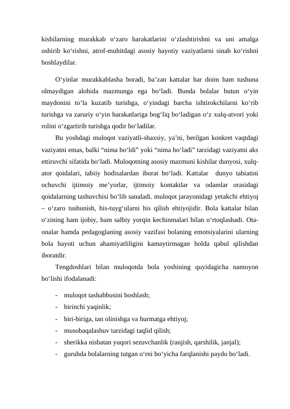 kishilarning  murakkab  o‘zaro  harakatlarini  o‘zlashtirishni  va  uni  amalga
oshirib ko‘rishni, atrof-muhitdagi asosiy hayotiy vaziyatlarni sinab ko‘rishni
boshlaydilar.
O‘yinlar murakkablasha boradi, ba’zan kattalar har doim ham tushuna
olmaydigan  alohida  mazmunga  ega  bo‘ladi.  Bunda  bolalar  butun  o‘yin
maydonini  to‘la  kuzatib  turishga,  o‘yindagi  barcha  ishtirokchilarni  ko‘rib
turishga va zaruriy o‘yin harakatlariga bog‘liq bo‘ladigan o‘z xulq-atvori yoki
rolini o‘zgartirib turishga qodir bo‘ladilar.
Bu yoshdagi muloqot vaziyatli-shaxsiy, ya’ni, berilgan konkret vaqtdagi
vaziyatni emas, balki “nima bo‘ldi” yoki “nima bo‘ladi” tarzidagi vaziyatni aks
ettiruvchi sifatida bo‘ladi. Muloqotning asosiy mazmuni kishilar dunyosi, xulq-
ator qoidalari, tabiiy hodisalardan iborat bo‘ladi. Kattalar  dunyo tabiatini
ochuvchi  ijtimoiy  me’yorlar,  ijtimoiy  kontaktlar  va  odamlar  orasidagi
qoidalarning tashuvchisi bo‘lib sanaladi. muloqot jarayonidagi yetakchi ehtiyoj
– o‘zaro tushunish, his-tuyg‘ularni his qilish ehtiyojidir. Bola kattalar bilan
o‘zining ham ijobiy, ham salbiy yorqin kechinmalari bilan o‘rtoqlashadi. Ota-
onalar hamda pedagoglaning asosiy vazifasi bolaning emotsiyalarini ularning
bola  hayoti  uchun  ahamiyatliligini  kamaytirmagan  holda  qabul  qilishdan
iboratdir.
Tengdoshlari  bilan  muloqotda  bola  yoshining  quyidagicha  namoyon
bo‘lishi ifodalanadi:
-
muloqot tashabbusini boshlash;
-
birinchi yaqinlik;
-
biri-biriga, tan olinishga va hurmatga ehtiyoj;
-
musobaqalashuv tarzidagi taqlid qilish;
-
sherikka nisbatan yuqori sezuvchanlik (ranjish, qarshilik, janjal);
-
guruhda bolalarning tutgan o‘rni bo‘yicha farqlanishi paydo bo‘ladi.
