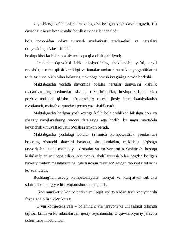 7 yoshlarga kelib bolada maktabgacha bo‘lgan yosh davri tugaydi. Bu
davrdagi asosiy ko‘nikmalar bo‘ilb quyidagilar sanaladi:
bola  tomonidan  odam  turmush  madaniyati  predmetlari  va  narsalari
dunyosining o‘zlashtirilishi;
boshqa kishilar bilan pozitiv muloqot qila olish qobiliyati;
 “maktab  o‘quvchisi  ichki  hissiyoti”ning  shakllanishi,  ya’ni,  ongli
ravishda, u nima qilish kerakligi va kattalar undan nimani kutayotganliklarini
to‘la tushuna olish bilan bolaning maktabga borish istagining paydo bo‘lishi.
Maktabgacha  yoshda  davomida  bolalar  narsalar  dunyosini  kishilik
madaniyatining  predmetlari  sifatida  o‘zlashtiradilar;  boshqa  kishilar  bilan
pozitiv  muloqot  qilishni  o‘rganadilar;  ularda  jinsiy  identifikatsiyalanish
rivojlanadi, maktab o‘quvchisi pozitsiyasi shakllanadi.
Maktabgacha bo‘lgan yosh oxiriga kelib bola endilikda bilishga doir va
shaxsiy  rivojlanishning  yuqori  darajasiga  ega  bo‘lib,  bu  unga  maktabda
keyinchalik muvaffaqiyatli o‘qishga imkon beradi.
Maktabgacha  yoshdagi  bolalar  ta’limida  kompetentlilik  yondashuvi
bolaning  o‘suvchi  shaxsini  hayotga,  shu  jumladan,  maktabda  o‘qishga
tayyorlashni, unda ma’naviy qadriyatlar va me’yorlarni o‘zlashtirish, boshqa
kishilar bilan muloqot qilish, o‘z menini shakllantirish bilan bog‘liq bo‘lgan
hayotiy muhim masalalarni hal qilish uchun zarur bo‘ladigan faoliyat usullarini
ko‘zda tutadi. 
Boshlang‘ich  asosiy  kompetensiyalar  faoliyat  va  xulq-atvor  sub’ekti
sifatida bolaning yaxlit rivojlanishini talab qiladi.
       Kommunikativ kompetensiya–muloqot vositalaridan turli vaziyatlarda
foydalana bilish ko‘nikmasi.
        O‘yin kompetensiyasi – bolaning o‘yin jarayoni va uni tashkil qilishda
tajriba, bilim va ko‘nikmalardan ijodiy foydalanishi. O‘quv-tarbiyaviy jarayon
uchun asos hisoblanadi.
