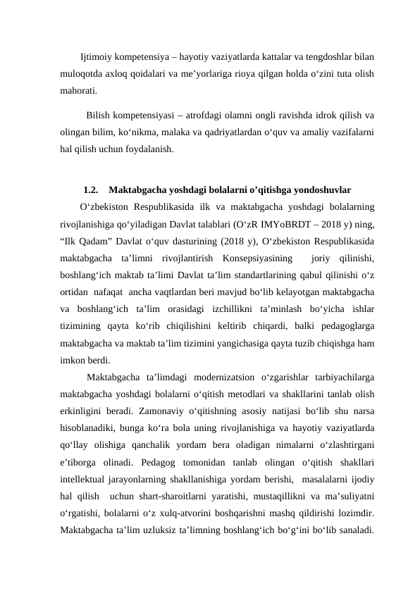         Ijtimoiy kompetensiya – hayotiy vaziyatlarda kattalar va tengdoshlar bilan
muloqotda axloq qoidalari va me’yorlariga rioya qilgan holda o‘zini tuta olish
mahorati.
        Bilish kompetensiyasi – atrofdagi olamni ongli ravishda idrok qilish va
olingan bilim, ko‘nikma, malaka va qadriyatlardan o‘quv va amaliy vazifalarni
hal qilish uchun foydalanish.
1.2.
Maktabgacha yoshdagi bolalarni o’qitishga yondoshuvlar
O‘zbekiston  Respublikasida  ilk  va  maktabgacha  yoshdagi  bolalarning
rivojlanishiga qo‘yiladigan Davlat talablari (O‘zR IMYoBRDT – 2018 y) ning,
“Ilk Qadam” Davlat o‘quv dasturining (2018 y), O‘zbekiston Respublikasida
maktabgacha  ta’limni  rivojlantirish  Konsepsiyasining   joriy  qilinishi,
boshlang‘ich maktab ta’limi Davlat ta’lim standartlarining qabul qilinishi o‘z
ortidan  nafaqat  ancha vaqtlardan beri mavjud bo‘lib kelayotgan maktabgacha
va  boshlang‘ich  ta’lim  orasidagi  izchillikni  ta’minlash  bo‘yicha  ishlar
tizimining  qayta  ko‘rib  chiqilishini  keltirib  chiqardi,  balki  pedagoglarga
maktabgacha va maktab ta’lim tizimini yangichasiga qayta tuzib chiqishga ham
imkon berdi.
 Maktabgacha  ta’limdagi  modernizatsion  o‘zgarishlar  tarbiyachilarga
maktabgacha yoshdagi bolalarni o‘qitish metodlari va shakllarini tanlab olish
erkinligini beradi. Zamonaviy o‘qitishning asosiy natijasi bo‘lib shu narsa
hisoblanadiki, bunga ko‘ra bola uning rivojlanishiga va hayotiy vaziyatlarda
qo‘llay  olishiga  qanchalik  yordam  bera  oladigan  nimalarni  o‘zlashtirgani
e’tiborga  olinadi.  Pedagog  tomonidan  tanlab  olingan  o‘qitish  shakllari
intellektual jarayonlarning shakllanishiga yordam berishi,  masalalarni ijodiy
hal qilish  uchun shart-sharoitlarni yaratishi, mustaqillikni va ma’suliyatni
o‘rgatishi, bolalarni o‘z xulq-atvorini boshqarishni mashq qildirishi lozimdir.
Maktabgacha ta’lim uzluksiz ta’limning boshlang‘ich bo‘g‘ini bo‘lib sanaladi.
