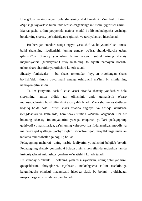 U sog‘lom va rivojlangan bola shaxsining shakllanishini ta’minlashi, tizimli
o‘qitishga tayyorlash bilan unda o‘qish-o‘rganishga intilishni uyg‘otishi zarur.
Maktabgacha ta’lim jarayonida ustivor model bo‘lib maktabgacha yoshdagi
bolalarning shaxsiy-yo‘naltirilgan o‘qitilishi va tarbiyalanishi hisoblanadi.
Bu berilgan standart ostiga “qayta yasalishi” va bo‘ysundirilishi emas,
balki  shaxsning  rivojlanishi,  “uning  qanday  bo‘lsa,  shundayligicha  qabul
qilinishi”dir.  Shaxsiy  yondashuv  ta’lim  jarayoni  sub’ektlarining  shaxsiy
majburiyatlari  (funksiyalari)  rivojlanishining  to‘laqonli  namoyon  bo‘lishi
uchun shart-sharoitlar yaratilishini ko‘zda tutadi. 
Shaxsiy  funksiyalar  –  bu  shaxs  tomonidan  “uyg‘un  rivojlangan  shaxs
bo‘lish”dek ijtimoiy buyurtmani amalga oshiruvchi ma’lum bir sifatlarning
namoyon qilinishidir. 
Ta’lim  jarayonini  tashkil  etish  asosi  sifatida  shaxsiy  yondashuv  bola
shaxsining  jamoa  oldida  tan  olinishini,  unda  gumanistik  o‘zaro
munosabatlarning hosil qilinishini asosiy deb biladi. Mana shu munosabatlarga
bog‘liq  holda  bola   o‘zini  shaxs  sifatida  anglaydi  va  boshqa  kishilarda
(tengdoshlari va kattalarda) ham shaxs sifatida ko‘rishni o‘rganadi. Har bir
bolaning  shaxsiy  imkoniyatlarini  yuzaga  chiqarish  yo‘llari  pedagogning
qadriyatli yo‘nalishlariga, ya’ni, uning xulq-atvorida ifodalanadigan moddiy va
ma’naviy qadriyatlarga, yo‘l-yo‘riqlar, ishonch-e’tiqod, moyilliklarga nisbatan
tanlama munosabatlariga bog‘liq bo‘ladi.
Pedagogning mahorati  uning kasbiy faoliyatini yo‘nalishini belgilab beradi.
Pedagogning shaxsiy yondashuvi bolaga o‘zini shaxs sifatida anglashda hamda
imkoniyatlarini aniqlashga  yordam ko‘rsatishini ko‘zda tutadi.
Bu shunday o‘qitishki, u bolaning yosh xususiyatlarini, uning qobiliyatlarini,
qiziqishlarini,  ehtiyojlarini,  tajribasini,  maktabgacha  ta’lim  tashkilotiga
kelgunigacha  oiladagi  madaniyatni  hisobga  oladi,  bu  bolani   o‘qitishdagi
maqsadlarga erishishida yordam beradi.
