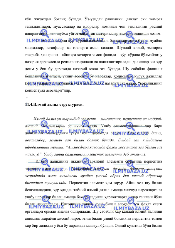  
 
кўп жиҳатдан боғлиқ бўлади. Ўз-ўзидан равшанки, давлат ёки жамоат 
ташкилотлари, муассасалар ва идоралар номидан чоп этиладиган расмий 
нашрда аниқлиги шубҳа уйғотмайдиган материаллар эълон қилиниши лозим.  
Олим далилларни кўр-кўрона изламайди, балки ҳар доим бунда муайян 
мақсадлар, вазифалар ва ғояларга амал қилади. Шундай қилиб, эмпирик 
тажриба ҳеч қачон – айниқса ҳозирги замон фанида – кўр-кўрона бўлмайди: у 
назария даражасида режалаштирилади ва шакллантирилади, далиллар эса ҳар 
доим у ёки бу даражада назарий юкка эга бўлади. Шу сабабли фаннинг 
бошланғич нуқтаси, унинг асоси – бу нарсалар, ҳодисалар, қуруқ далиллар 
(ҳатто уларнинг йиғиндиси) ҳам эмас, балки назарий схемалар, “воқеликнинг 
концептуал асослари”дир.  
 
11.4.Илмий далил структураси.  
 
Илмий далил уч таркибий элемент – лингвистик, перцептив ва моддий-
амалий элементларни ўз ичига олади. Ушбу элементларнинг ҳар бири 
далилнинг мавжудлиги учун тенг даражада зарур.  Ҳар қандай далил, 
авваламбор, муайян гап билан боғлиқ бўлади. Бундай гап қуйидагича 
ифодаланиши мумкин: “Атмосфера ҳавосида фалон хоссаларга эга бўлган газ 
мавжуд”. Ушбу гапни далилнинг лингвистик элементи деб атаймиз.  
Илмий далилнинг иккинчи таркибий элементи сифатида перцептив 
элемент амал қилади. Перцептив элемент деганда далилни аниқлаш 
жараёнида амал қиладиган муайян ҳиссий образ ёки ҳиссий образлар 
йиғиндиси тушунилади. Перцептив элемент ҳам зарур. Айни ҳол шу билан 
белгиланадики, ҳар қандай табиий илмий далил амалда мавжуд нарсаларга ва 
ушбу нарсалар билан амалда бажариладиган ҳаракатларга назар ташлаш йўли 
билан аниқланади. Инсоннинг ташқи дунё билан алоқаси эса фақат сезги 
органлари орқали амалга оширилади. Шу сабабли ҳар қандай илмий далилни 
аниқлаш жараёни ҳиссий идрок этиш билан узвий боғлиқ ва перцептив томон 
ҳар бир далилда у ёки бу даражада мавжуд бўлади. Оддий кузатиш йўли билан 
