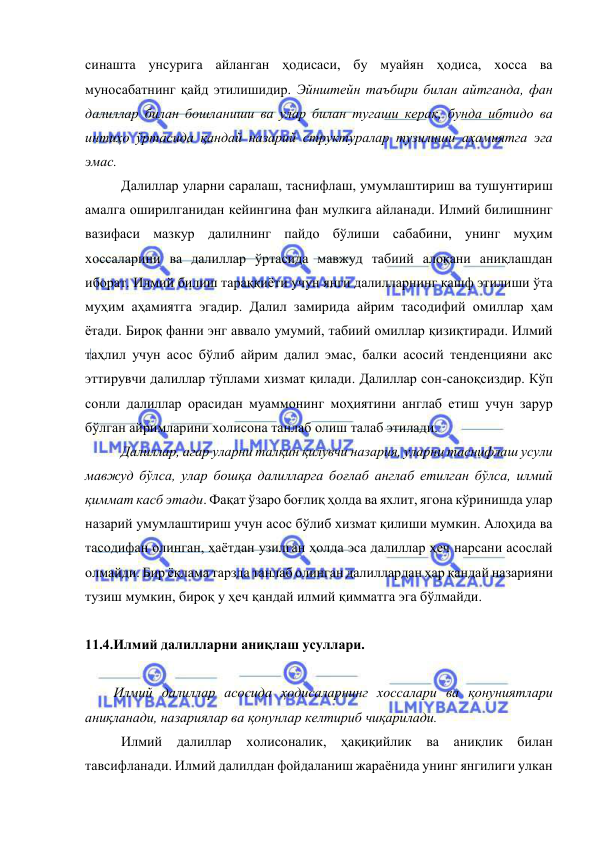  
 
синашта унсурига айланган ҳодисаси, бу муайян ҳодиса, хосса ва 
муносабатнинг қайд этилишидир. Эйнштейн таъбири билан айтганда, фан 
далиллар билан бошланиши ва улар билан тугаши керак, бунда ибтидо ва 
интиҳо ўртасида қандай назарий структуралар тузилиши аҳамиятга эга 
эмас.  
Далиллар уларни саралаш, таснифлаш, умумлаштириш ва тушунтириш 
амалга оширилганидан кейингина фан мулкига айланади. Илмий билишнинг 
вазифаси мазкур далилнинг пайдо бўлиши сабабини, унинг муҳим 
хоссаларини ва далиллар ўртасида мавжуд табиий алоқани аниқлашдан 
иборат. Илмий билиш тараққиёти учун янги далилларнинг кашф этилиши ўта 
муҳим аҳамиятга эгадир. Далил замирида айрим тасодифий омиллар ҳам 
ётади. Бироқ фанни энг аввало умумий, табиий омиллар қизиқтиради. Илмий 
таҳлил учун асос бўлиб айрим далил эмас, балки асосий тенденцияни акс 
эттирувчи далиллар тўплами хизмат қилади. Далиллар сон-саноқсиздир. Кўп 
сонли далиллар орасидан муаммонинг моҳиятини англаб етиш учун зарур 
бўлган айримларини холисона танлаб олиш талаб этилади. 
Далиллар, агар уларни талқин қилувчи назария, уларни таснифлаш усули 
мавжуд бўлса, улар бошқа далилларга боғлаб англаб етилган бўлса, илмий 
қиммат касб этади. Фақат ўзаро боғлиқ ҳолда ва яхлит, ягона кўринишда улар 
назарий умумлаштириш учун асос бўлиб хизмат қилиши мумкин. Алоҳида ва 
тасодифан олинган, ҳаётдан узилган ҳолда эса далиллар ҳеч нарсани асослай 
олмайди. Бир ёқлама тарзда танлаб олинган далиллардан ҳар қандай назарияни 
тузиш мумкин, бироқ у ҳеч қандай илмий қимматга эга бўлмайди.  
 
11.4.Илмий далилларни аниқлаш усуллари.  
 
Илмий далиллар асосида ҳодисаларнинг хоссалари ва қонуниятлари 
аниқланади, назариялар ва қонунлар келтириб чиқарилади. 
Илмий далиллар холисоналик, ҳақиқийлик ва аниқлик билан 
тавсифланади. Илмий далилдан фойдаланиш жараёнида унинг янгилиги улкан 
