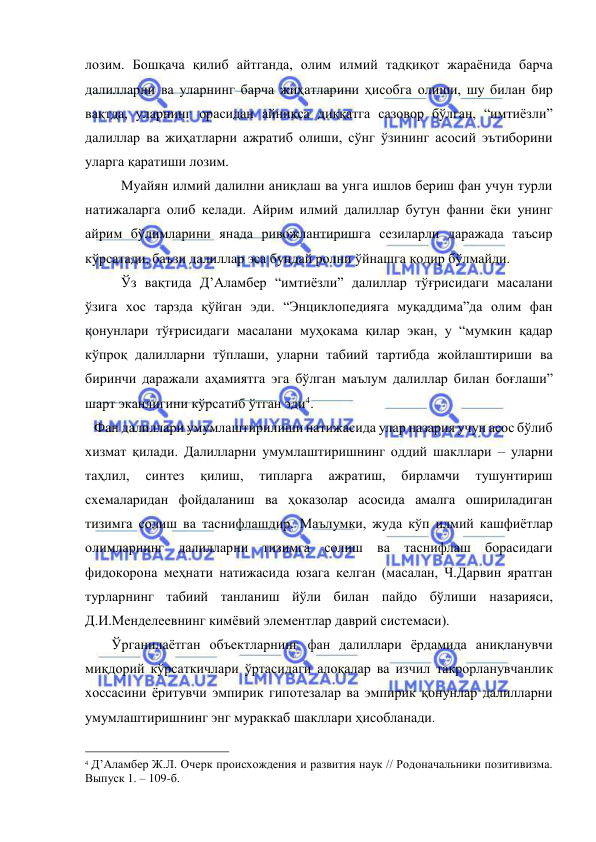  
 
лозим. Бошқача қилиб айтганда, олим илмий тадқиқот жараёнида барча 
далилларни ва уларнинг барча жиҳатларини ҳисобга олиши, шу билан бир 
вақтда, уларнинг орасидан айниқса диққатга сазовор бўлган, “имтиёзли” 
далиллар ва жиҳатларни ажратиб олиши, сўнг ўзининг асосий эътиборини 
уларга қаратиши лозим.  
Муайян илмий далилни аниқлаш ва унга ишлов бериш фан учун турли 
натижаларга олиб келади. Айрим илмий далиллар бутун фанни ёки унинг 
айрим бўлимларини янада ривожлантиришга сезиларли даражада таъсир 
кўрсатади, баъзи далиллар эса бундай ролни ўйнашга қодир бўлмайди.  
Ўз вақтида Д’Аламбер “имтиёзли” далиллар тўғрисидаги масалани 
ўзига хос тарзда қўйган эди. “Энциклопедияга муқаддима”да олим фан 
қонунлари тўғрисидаги масалани муҳокама қилар экан, у “мумкин қадар 
кўпроқ далилларни тўплаши, уларни табиий тартибда жойлаштириши ва 
биринчи даражали аҳамиятга эга бўлган маълум далиллар билан боғлаши” 
шарт эканлигини кўрсатиб ўтган эди4.   
Фан далиллари умумлаштирилиши натижасида улар назария учун асос бўлиб 
хизмат қилади. Далилларни умумлаштиришнинг оддий шакллари – уларни 
таҳлил, 
синтез 
қилиш, 
типларга 
ажратиш, 
бирламчи 
тушунтириш 
схемаларидан фойдаланиш ва ҳоказолар асосида амалга ошириладиган 
тизимга солиш ва таснифлашдир. Маълумки, жуда кўп илмий кашфиётлар 
олимларнинг далилларни тизимга солиш ва таснифлаш борасидаги 
фидокорона меҳнати натижасида юзага келган (масалан, Ч.Дарвин яратган 
турларнинг табиий танланиш йўли билан пайдо бўлиши назарияси, 
Д.И.Менделеевнинг кимёвий элементлар даврий системаси).  
     Ўрганилаётган объектларнинг фан далиллари ёрдамида аниқланувчи 
миқдорий кўрсаткичлари ўртасидаги алоқалар ва изчил такрорланувчанлик 
хоссасини ёритувчи эмпирик гипотезалар ва эмпирик қонунлар далилларни 
умумлаштиришнинг энг мураккаб шакллари ҳисобланади.  
                                                 
4 Д’Аламбер Ж.Л. Очерк происхождения и развития наук // Родоначальники позитивизма. 
Выпуск 1. – 109-б.  
