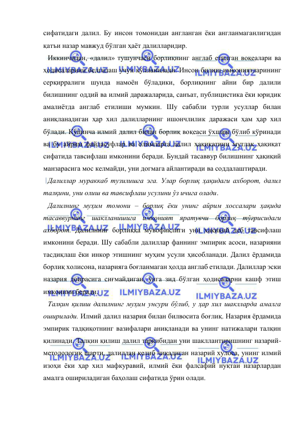  
 
сифатидаги далил. Бу инсон томонидан англанган ёки англанмаганлигидан 
қатъи назар мавжуд бўлган ҳаёт далилларидир.  
Иккинчидан, «далил» тушунчаси борлиқнинг англаб етилган воқеалари ва 
ҳодисаларини белгилаш учун қўлланилади. Инсон билиш имкониятларининг 
серқирралиги шунда намоён бўладики, борлиқнинг айни бир далили 
билишнинг оддий ва илмий даражаларида, санъат, публицистика ёки юридик 
амалиётда англаб етилиши мумкин. Шу сабабли турли усуллар билан 
аниқланадиган ҳар хил далилларнинг ишончлилик даражаси ҳам ҳар хил 
бўлади. Кўпинча илмий далил билан борлиқ воқеаси ўхшаш бўлиб кўринади 
ва бу айрим файласуфлар ва олимларга далил ҳақиқатини мутлақ ҳақиқат 
сифатида тавсифлаш имконини беради. Бундай тасаввур билишнинг ҳақиқий 
манзарасига мос келмайди, уни догмага айлантиради ва соддалаштиради.  
Далиллар мураккаб тузилишга эга. Улар борлиқ ҳақидаги ахборот, далил 
талқини, уни олиш ва тавсифлаш усулини ўз ичига олади.  
Далилнинг муҳим томони – борлиқ ёки унинг айрим хоссалари ҳақида 
тасаввурнинг шаклланишига имконият яратувчи борлиқ тўғрисидаги 
ахборот. Далилнинг борлиққа мувофиқлиги уни ҳақиқий деб тавсифлаш 
имконини беради. Шу сабабли далиллар фаннинг эмпирик асоси, назарияни 
тасдиқлаш ёки инкор этишнинг муҳим усули ҳисобланади. Далил ёрдамида 
борлиқ холисона, назарияга боғланмаган ҳолда англаб етилади. Далиллар эски 
назария доирасига сиғмайдиган, унга зид бўлган ҳодисаларни кашф этиш 
имконини беради.  
Талқин қилиш далилнинг муҳим унсури бўлиб, у ҳар хил шаклларда амалга 
оширилади. Илмий далил назария билан билвосита боғлиқ. Назария ёрдамида 
эмпирик тадқиқотнинг вазифалари аниқланади ва унинг натижалари талқин 
қилинади. Талқин қилиш далил таркибидан уни шакллантиришнинг назарий-
методологик шарти, далилдан келиб чиқадиган назарий хулоса, унинг илмий 
изоҳи ёки ҳар хил мафкуравий, илмий ёки фалсафий нуқтаи назарлардан 
амалга ошириладиган баҳолаш сифатида ўрин олади.  
