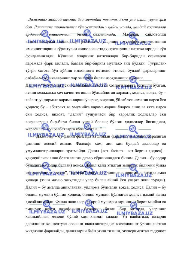  
 
Далилнинг моддий-техник ёки методик томони, яъни уни олиш усули ҳам 
бор. Далилнинг ишончлилиги кўп жиҳатдан у қайси усулда, қандай воситалар 
ёрдамида 
олинганлиги 
билан 
белгиланади. 
Масалан, 
сайловолди 
кампанияларида номзодлар рейтинги, уларнинг муваффақият қозониш 
имкониятларини кўрсатувчи социологик тадқиқотларнинг натижаларидан кўп 
фойдаланилади. Кўпинча уларнинг натижалари бир-биридан сезиларли 
даражада фарқ қилади, баъзан бир-бирига мутлақо зид бўлади. Тўғридан-
тўғри хатога йўл қўйиш имконияти истисно этилса, бундай фарқларнинг 
сабаби методикаларнинг ҳар хиллиги билан изоҳланиши мумкин.  
Далил – “бу ўтмишга ёки ҳали давом этаётган ҳозирги даврга тегишли бўлган, 
лекин келажакка ҳеч қачон тегишли бўлмайдиган ҳаракат, ҳодиса, воқеа; бу – 
хаёлот, уйдирмага қарама-қарши ўлароқ, воқелик, ўйлаб топилмаган нарса ёки 
ҳодиса; бу – абстракт ва умумийга қарама-қарши ўлароқ аниқ ва якка нарса 
ёки ҳодиса; ниҳоят, “далил” тушунчаси бир карралик ҳодисалар ёки 
воқеалардан бир-бири билан узвий боғлиқ бўлган ҳодисалар йиғиндиси, 
жараёнлар, муносабатларга кўчирилган...”.  
Далиллар – бу фанни фалсафа ва диндан фарқлаш имконини берадиган 
фаннинг асосий омили. Фалсафа ҳам, дин ҳам бундай далиллар ва 
умумлаштиришларни яратмайди. Далил (лот. factum – юз берган ҳодиса) – 
ҳақиқийлиги аниқ белгиланган даъво кўринишидаги билим. Далил – бу содир 
бўладиган (содир бўлган) воқеа. Далил қайд этилган эмпирик билимни ўзида 
ифодалайди ва “воқеа”, “натижа” тушунчаларининг синоними сифатида амал 
қилади (яъни маъно жиҳатидан улар билан айний ёки уларга яқин туради). 
Далил – бу амалда аниқланган, уйдирма бўлмаган воқеа, ҳодиса. Далил – бу 
билиш мумкин бўлган ҳодиса; билиш мумкин бўлмаган ҳодиса илмий далил 
ҳисобланмайди. Фанда далиллар назарий мулоҳазаларнинг ахборот манбаи ва 
эмпирик асоси вазифасини бажариш билан бир қаторда, уларнинг 
ҳақиқийлиги мезони бўлиб ҳам хизмат қилади. Ўз навбатида, назария 
далилнинг концептуал асосини шакллантиради: воқеликнинг ўрганилаётган 
жиҳатини фарқлайди, далилларни баён этиш тилини, экспериментал тадқиқот 
