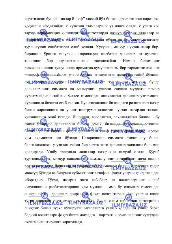  
 
қаратилади: бундай гаплар ё “соф” ҳиссий йўл билан идрок этилган нарса ёки 
ҳодисани ифодалайди, ё кузатиш атамаларини ўз ичига олади, ё ўзига хос 
тарзда верификация қилинади. Барча ҳолларда мазкур назария далиллар ва 
назарияни бир-бирига кескин қарама-қарши қўяди ва бу эпистемологияда 
турли-туман оқибатларга олиб келади. Хусусан, мазкур нуқтаи-назар бир-
бирининг ўрнига келувчи назарияларга нисбатан далиллар ва кузатиш 
тилининг 
бир 
вариантлилигини 
тасдиқлайди. 
Илмий 
билимнинг 
ривожланишини тушунишда примитив кумулятивизм бир вариантлиликнинг 
эътироф этилиши билан узвий боғлиқ. Аниқланган далиллар ғойиб бўлиши 
ёки ўзгариши мумкин эмас, улар фақат тўпланиши мумкин, бунда 
далилларнинг қиммати ва мазмунига уларни сақлаш муддати таъсир 
кўрсатмайди: айтайлик, Фалес томонидан аниқланган далиллар ўзгармаган 
кўринишда бизгача етиб келган. Бу назариянинг билишдаги ролига паст назар 
билан қаралишига ва унинг инструменталистик нуқтаи назардан талқин 
қилинишига олиб келади. Ишончли, асосланган, сақланадиган билим – бу 
фақат ўзгармас далилларни билиш демак, билишда ўзгарувчан, ўткинчи 
билимларнинг барчаси фақат далилларни кашф этишга ёрдам бергани учун 
ҳам аҳамиятга эга бўлади. Назариянинг қиммати фақат шу билан 
белгиланадики, у ўзидан кейин бир нечта янги далиллар ҳақидаги билимни 
қолдиради. Ушбу талқинда далиллар назарияни қамраб олади. Кўриб 
турганимиздек, мазкур концепция олим ва унинг назариясига анча пассив 
ролни ажратади. Далиллар ва уларнинг бирикмалари билиш жараёнига қадар 
мавжуд бўлади ва билувчи субъектнинг вазифаси фақат уларни қайд этишдан 
иборатдир. Тўғри, назария янги асбоблар ва воситаларнинг ишлаб 
чиқилишини рағбатлантириши ҳам мумкин, аммо бу олимлар томонидан 
аниқланаётган далиллар доирасини фақат кенгайтиради ёки уларни янада 
тўғри аниқлаш учун имконият яратади. Бунда олим табиатдан фотографик 
аниқлик билан нусха кўчирувчи мусаввирга ўхшаб қолади ва унинг барча 
бадиий воситалари фақат битта мақсадга – портретни оригиналнинг кўзгудаги 
аксига айлантиришга қаратилади.  
