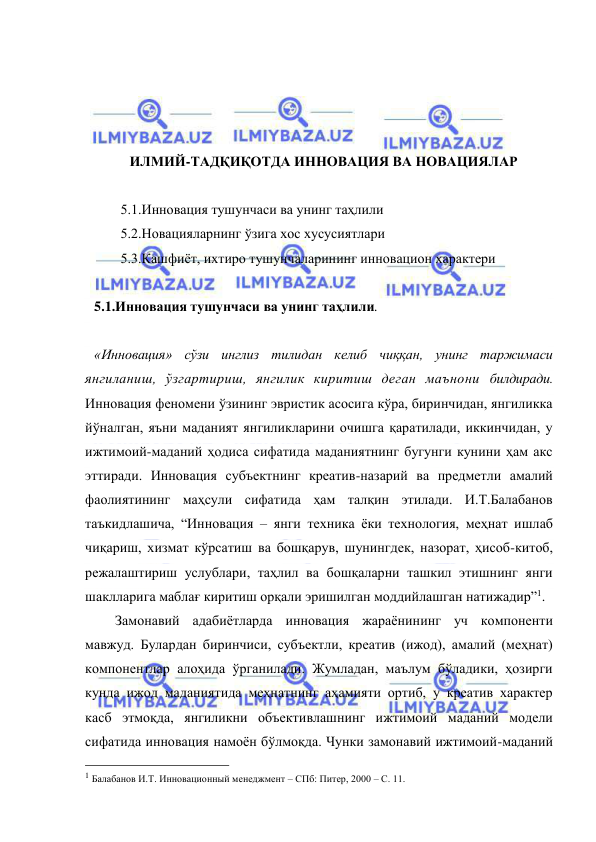  
 
 
 
 
 
ИЛМИЙ-ТАДҚИҚОТДА ИННОВАЦИЯ ВА НОВАЦИЯЛАР 
 
5.1.Инновация тушунчаси ва унинг таҳлили 
5.2.Новацияларнинг ўзига хос хусусиятлари  
5.3.Кашфиёт, ихтиро тушунчаларининг инновацион характери 
 
5.1.Инновация тушунчаси ва унинг таҳлили.  
 
«Инновация» сўзи инглиз тилидан келиб чиққан, унинг таржимаси 
янгиланиш, ўзгартириш, янгилик киритиш деган маънони билдиради. 
Инновация феномени ўзининг эвристик асосига кўра, биринчидан, янгиликка 
йўналган, яъни маданият янгиликларини очишга қаратилади, иккинчидан, у 
ижтимоий-маданий ҳодиса сифатида маданиятнинг бугунги кунини ҳам акс 
эттиради. Инновация субъектнинг креатив-назарий ва предметли амалий 
фаолиятининг маҳсули сифатида ҳам талқин этилади. И.Т.Балабанов 
таъкидлашича, “Инновация – янги техника ёки технология, меҳнат ишлаб 
чиқариш, хизмат кўрсатиш ва бошқарув, шунингдек, назорат, ҳисоб-китоб, 
режалаштириш услублари, таҳлил ва бошқаларни ташкил этишнинг янги 
шаклларига маблағ киритиш орқали эришилган моддийлашган натижадир”1. 
      Замонавий адабиётларда инновация жараёнининг уч компоненти 
мавжуд. Булардан биринчиси, субъектли, креатив (ижод), амалий (меҳнат) 
компонентлар алоҳида ўрганилади. Жумладан, маълум бўладики, ҳозирги 
кунда ижод маданиятида меҳнатнинг аҳамияти ортиб, у креатив характер 
касб этмоқда, янгиликни объективлашнинг ижтимоий маданий модели 
сифатида инновация намоён бўлмоқда. Чунки замонавий ижтимоий-маданий 
                                                 
1 Балабанов И.Т. Инновационный менеджмент – СПб: Питер, 2000 – С. 11. 
