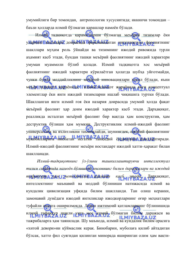  
 
умумийлиги бир томондан,  антропологик хусусиятида; иккинчи томондан – 
баъзи ҳолларда илмий бўлмаган қарашлар намоён бўлади.  
      Илмий тадқиқотда қарама-қарши бўлмаган меъёрий тизимлар ёки 
уларнинг қисмлари доирасида фарқланадиган интеллектуал фаолиятнинг 
шакллари муҳим роль ўйнайди ва тизимнинг ижодий ривожида турли 
аҳамият касб этади, бундан ташқи меъёрий фаолиятнинг ижодий характери 
умуман муаммоли бўлиб қолади. Илмий тадқиқотга хос меъёрий 
фаолиятнинг ижодий характери кўрилаётган ҳолатда шубҳа уйғотмайди, 
чунки бунда моддийликнинг меъёрий инновациялари ҳосил бўлади, яъни 
меъёр тадқиқот жараёнида,  илмий-тадқиқот жараёнида янги концептуал 
элементлар ёки янги ижодий тизимларни ишлаб чиқишига туртки бўлади. 
Шаклланган янги илмий ғоя ёки назария доирасида умумий ҳолда фақат 
меъёрий фаолият ҳар доим ижодий характер касб этади. Дарҳақиқат, 
реалликда исталган меъёрий фаолият бир вақтда ҳам конструктив, ҳам 
деструктив бўлиши ҳам мумкин. Деструктивлик илмий-ижодий фаолият 
универсаллик ва яхлитликни таъминлайди, шунингдек, ижобий фаолиятнинг 
муқобилларига нисбатан негатив танқидий ёндашувни шакллантиради. 
Илмий-ижодий фаолиятнинг меъёри ностандарт ижодий хатти-ҳаракат билан 
шаклланади.  
 
Илмий-тадқиқотнинг 
ўз-ўзини 
ташкиллаштирувчи 
интеллектуал 
тизим сифатида намоён бўлишида инсоннинг билим даражалари ва ижодий 
тафаккури 
ҳам 
методологик 
аҳамият 
касб 
этади. 
Дарҳақиқат, 
интеллектнинг маънавий ва моддий бўлиниши натижасида илмий ва 
кундалик цивилизация уфқида билим шаклланди. Тан олиш керакки, 
замонавий дунёдаги ижодий янгиликлар ижодкорларнинг оғир меҳнатлари 
туфайли амалга оширилмоқда. Лекин ижтимоий қатламларнинг бўлинишида 
илмий тафаккур шакли унга мос илмий бўлмаган билим даражаси ва 
тажрибаларга ҳам таянилади. Шу маънода, илмий ва кундалик билим орасига 
«хитой девори»ни қўймаслик керак. Бинобарин, муболаға қилиб айтадиган 
бўлсак, хатто фил суягидан қилинган минорада яширинган олим ҳам вақти-
