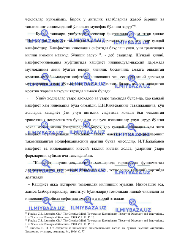  
 
чекловлар қўймаймиз. Бироқ у янгилик талабларига жавоб бериши ва 
танловнинг социомаданий ўлчовига мувофиқ бўлиши зарур”10. 
 
Бундан ташқари, ушбу мутахассислар фикрларида давом этган ҳолда: 
“Инновация – жамият томонидан муайян даражада тан олинган ҳар қандай 
кашфиётдир. Кашфиётни инновация сифатида баҳолаш учун, уни трансляция 
қилиш имкони мавжуд бўлиши зарур”11, - деб ёзадилар. Шундай қилиб, 
кашфиёт-инновация жуфтлигида кашфиёт индивидуал-шахсий даражада 
мутлоқликка яқин бўлган юқори янгилик босқичида амалга ошадиган 
креатив жараён маҳсули сифатида, инновация эса, социомаданий даражада 
мутлақликка яқин бўлмаса-да, муайян янгилик билан амалга ошадиган 
креатив жараён маҳсули тарзида намоён бўлади. 
 
Ушбу ҳодисалар ўзаро алоқадор ва ўзаро таъсирда бўлса-да, ҳар қандай 
кашфиёт ҳам инновация бўла олмайди. Е.Н.Князеванинг таъкидлашича, кўп 
ҳолларда кашфиёт ўзи учун янгилик сифатида қолади ёки чекланган 
трансляция доирасига эга бўлади ва келгуси изланишлар учун зарур бўлган 
локал муҳитнигина ўзгартиради12. Бироқ ҳар қандай инновация ҳам янги 
кашфиёт бўлавермайди. Масалан, аввал мавжуд нарса, ҳодисаларнинг 
такомиллашган модификациясини яратиш бунга мисолдир. И.Т.Балабанов 
кашфиёт ва инновацияни қиёсий таҳлил қилган ҳолда, уларнинг ўзаро 
фарқларини қуйидагича тавсифлайди: 
– “Кашфиёт, шунингдек, ихтиро ҳам қоида тариқасида фундаментал 
даражада амалга оширилади. Инновация эса, технологик (амалий) тартибда 
яратилади. 
– Кашфиёт якка ихтирочи томонидан қилиниши мумкин. Инновация эса, 
жамоа (лабораториялар, институт бўлимлари) томонидан ишлаб чиқилади ва 
инновацион лойиҳа сифатида амалиётга жорий этилади. 
                                                 
10 Findlay C.S., Lumsden Ch.J. The Creative Mind. Towards an Evolutionary Theory of Discovery and Innovation // 
J. of Social and Biological Structures. 1988.Vol. 11. P. 10. 
11 Findlay C.S., Lumsden Ch.J. The Creative Mind. Towards an Evolutionary Theory of Discovery and Innovation // 
J. of Social and Biological Structures. 1988.Vol. 11. P. 10. 
12 Князева Е. Н. От открытия к инновации: синергетический взгляд на судьбы научных открытий// 
Эволюция, культура, познание. М., 1996. С. 77. 
