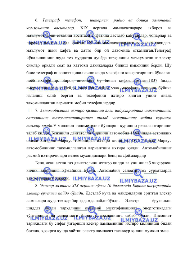  
 
6. Телеграф, телефон,  интернет, радио ва бошқа замонавий 
коммунация 
воситалар. 
XIX 
асргача 
мамлакатлараро 
ахборот 
ва 
маълумотларни етказиш воситаси сифатида дастлаб кабутарлар, чопарлар ва 
пороход почтаси амал қилган. Қўшни мамлакатлардаги воқеалар ҳақидаги 
маълумот икки ҳафта ва ҳатто бир ой давомида етказилган.Телеграф 
йўналишининг жуда тез муддатда дунёда тарқалиши маълумотнинг электр 
симлар орқали соат ва ҳаттоки дақиқаларда билиш имконини берди. Шу  
боис телеграф инсоният цивилизициясида масофани қисқартиришга йўналган 
ноёб ихтиродир. Бироқ инсоният бу билан кифояланмаган.1837 йилда 
америкалик физик Пейдж овоз ёки куйни узоқ масофага етказиш бўйича 
изланиш 
олиб 
берган 
ва 
телефонни 
ихтиро 
қилган 
унинг 
янада 
такомиллашган варианти мобил телефонлардир. 
7. Автомобилнинг ихтиро қилиниши янги индустриянинг шаклланишига 
саноатнинг такомиллаштиришга ишлаб чиқаришнинг қайта куришга 
таъсир қилди.У миллион километрлик йўлларни қуришни режалаштиришни 
талаб қилди. Бензинли двигателли биринчи автомобил 1864 йилда астриялик  
олими Зигфрио Маркус томонидан ихтиро қилинди. 1875  йилда Маркус 
автомобилнинг такомиллашган вариантини ихтиро қилди. Автомобилнинг 
расмий ихтирочилари немес мухандислари Бенц ва Доймлардир 
Бенц икки актли газ двигателини ихтиро қилди ва уни ишлаб чиқарувчи 
кичик заводнинг хўжайини бўлди. Автомабил саноати тез суръатларда 
такомиллаша бошлади. 
8. Электр лампаси XIX асрнинг сўнги 10 йиллигида Европа шаҳарларида 
электр ёруғлиги пайдо бўлади. Дастлаб кўча ва майдонларни ёритган электр 
лампалари жуда тез ҳар бир қадамда пайдо бўлди.  Электр 
ёруғликни 
шиддат билан тарқалиши оммавий электофикацияга, энергетикадаги 
тўнтаришга ва саноатдаги йирик ривожланишга сабаб бўлди. Инсоният 
тарихидаги бу сифат ўзгариши электр лампасининг ихтиро қилиниши билан 
боғлиқ. ҳозирги кунда ҳаётни электр лампасиз тасаввур қилиш мумкин эмас. 
