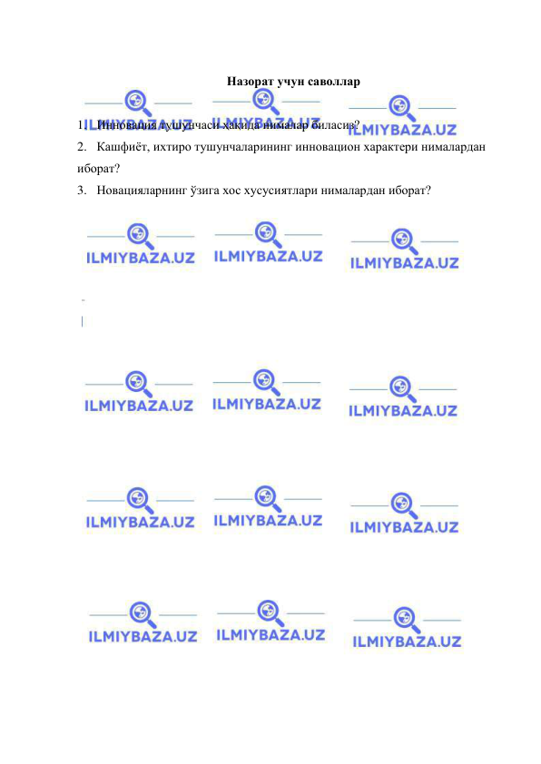  
 
      
Назорат учун саволлар 
 
1. Инновация тушунчаси ҳақида нималар биласиз? 
2. Кашфиёт, ихтиро тушунчаларининг инновацион характери нималардан 
иборат? 
3. Новацияларнинг ўзига хос хусусиятлари нималардан иборат? 
 
 
 
 
 

