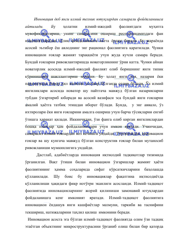  
 
      Инновация деб янги илмий техник ютуқлардан самарали фойдаланишга 
айтилади. 
Бу 
ҳолатни 
илмий-ижодий 
фаолиятдаги 
муҳитга 
мувофиқлаштириш, унинг самарасини ошириш республикамиздаги фан 
имкониятларидан тўлиқ фойдаланишга катта ёрдам беради. Бу жараёнда 
асосий эътибор ёш авлоднинг энг рационал фаолиятига қаратилади. Чунки 
инновацион ғоялар жамият тараққиёти учун жуда кучли самара беради. 
Бундай ғояларни ривожлантиришда новаторликнинг ўрни катта. Чунки айнан 
новаторлик асосида илмий-ижодий фаолият олиб боришнинг янги типик 
кўринишини шакллантириш мумкин. Бу ҳолат янги ғоя, назария ёки 
парадигмада бирор хил янгилик устувор бўлганда содир бўлади. Ўз илмий 
янгиликлари асосида новатор шу пайтгача мавжуд бўлган назарияларни 
тубдан ўзгартириб юборади ва асосий вазифаси эса бундай янги ғояларни 
амалий ҳаётга татбиқ этишдан иборат бўлади. Бунда,  у энг аввало, ўз 
ихтиролари ёки янги ғояларини амалга ошириш учун барча тўсиқларни енгиб 
ўтишга ҳаракат қилади. Иккинчидан, ўзи фанга олиб кирган янгиликлардан 
бошқа олимлар ҳам фойдаланишлари учун имкон яратади. Учинчидан, 
самарасиз илмий ғоялардан воз кечишга ундайди. Тўртинчидан, инновацион 
ғоялар ва шу кунгача мавжуд бўлган конструктив ғоялар билан мутаносиб 
ривожланиши мумкинлигига ундайди.  
        Дастлаб, адабиётларда инновация иқтисодий тадқиқотлар тизимида 
ўрганилган. Вақт ўтиши билан инновацион ўзгаришлар жамият ҳаёти 
фаолиятининг 
ҳамма 
соҳаларида 
сифат 
кўрсаткичларини 
баҳолашда 
қўлланилади. 
Шу 
боис 
бу 
инновациялар 
фақатгина 
иқтисодиётда 
қўлланилиши ҳақидаги фикр нотўғри эканлиги асосланди. Илмий-тадқиқот 
фаолиятида инновацияларнинг жорий қилиниши замонавий ютуқлардан 
фойдаланишга 
кенг 
имконият 
яратади. 
Илмий-тадқиқот 
фаолиятига 
инновацион ёндашув янги кашфиётлар мазмуни, таркиби ва таснифини 
текшириш, натижаларини таҳлил қилиш  имконини беради.  
Инновацион асосга эга бўлган илмий-тадқиқот фаолиятда олим ўзи тадқиқ 
этаётган объектнинг микроструктурасини ўрганиб олиш билан бир қаторда 
