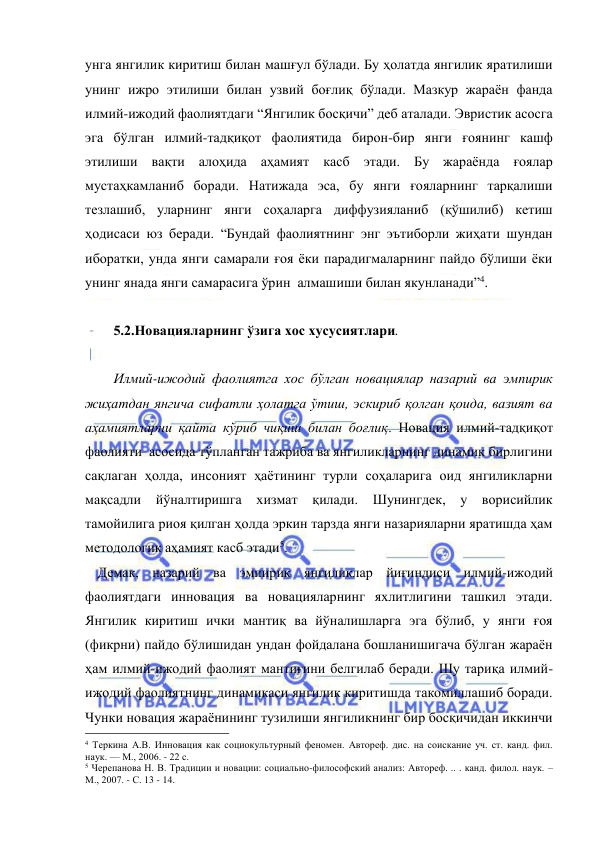  
 
унга янгилик киритиш билан машғул бўлади. Бу ҳолатда янгилик яратилиши 
унинг ижро этилиши билан узвий боғлиқ бўлади. Мазкур жараён фанда 
илмий-ижодий фаолиятдаги “Янгилик босқичи” деб аталади. Эвристик асосга 
эга бўлган илмий-тадқиқот фаолиятида бирон-бир янги ғоянинг кашф 
этилиши вақти алоҳида аҳамият касб этади. Бу жараёнда ғоялар 
мустаҳкамланиб боради. Натижада эса, бу янги ғояларнинг тарқалиши 
тезлашиб, уларнинг янги соҳаларга диффузияланиб (қўшилиб) кетиш 
ҳодисаси юз беради. “Бундай фаолиятнинг энг эътиборли жиҳати шундан 
иборатки, унда янги самарали ғоя ёки парадигмаларнинг пайдо бўлиши ёки 
унинг янада янги самарасига ўрин  алмашиши билан якунланади”4. 
 
5.2.Новацияларнинг ўзига хос хусусиятлари.  
 
Илмий-ижодий фаолиятга хос бўлган новациялар назарий ва эмпирик 
жиҳатдан янгича сифатли ҳолатга ўтиш, эскириб қолган қоида, вазият ва 
аҳамиятларни қайта кўриб чиқиш билан боғлиқ. Новация илмий-тадқиқот 
фаолияти  асосида тўпланган тажриба ва янгиликларнинг динамик бирлигини 
сақлаган ҳолда, инсоният ҳаётининг турли соҳаларига оид янгиликларни 
мақсадли йўналтиришга хизмат қилади. Шунингдек, у ворисийлик 
тамойилига риоя қилган ҳолда эркин тарзда янги назарияларни яратишда ҳам 
методологик аҳамият касб этади5. 
 Демак, назарий ва эмпирик янгиликлар йиғиндиси илмий-ижодий 
фаолиятдаги инновация ва новацияларнинг яхлитлигини ташкил этади. 
Янгилик киритиш ички мантиқ ва йўналишларга эга бўлиб, у янги ғоя 
(фикрни) пайдо бўлишидан ундан фойдалана бошланишигача бўлган жараён 
ҳам илмий-ижодий фаолият мантиғини белгилаб беради. Шу тариқа илмий-
ижодий фаолиятнинг динамикаси янгилик киритишда такомиллашиб боради. 
Чунки новация жараёнининг тузилиши янгиликнинг бир босқичидан иккинчи 
                                                 
4 Теркина А.В. Инновация как социокультурный феномен. Автореф. дис. на соискание уч. ст. канд. фил. 
наук. — М., 2006. - 22 с.  
5 Черепанова Н. В. Традиции и новации: социально-философский анализ: Автореф. .. . канд. филол. наук. –
М., 2007. - С. 13 - 14. 
