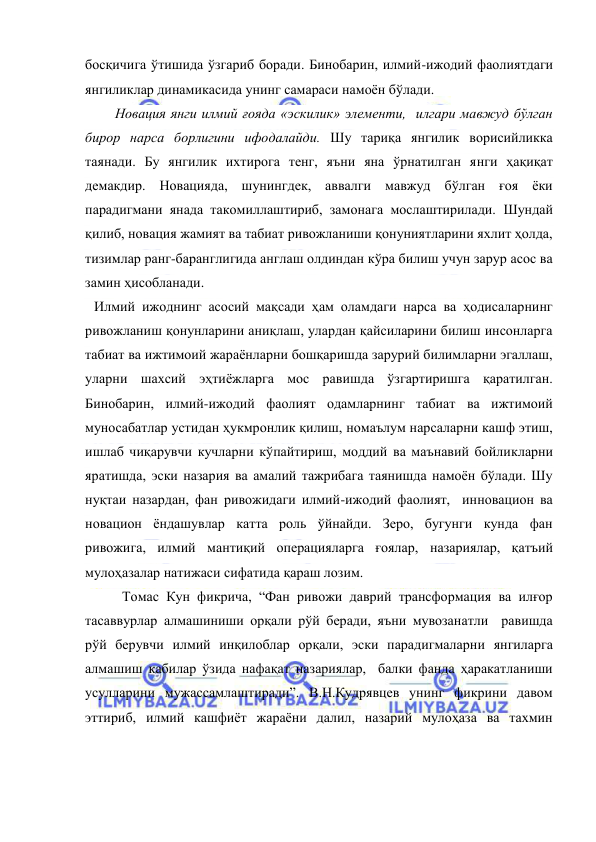  
 
босқичига ўтишида ўзгариб боради. Бинобарин, илмий-ижодий фаолиятдаги 
янгиликлар динамикасида унинг самараси намоён бўлади. 
      Новация янги илмий ғояда «эскилик» элементи,  илгари мавжуд бўлган 
бирор нарса борлигини ифодалайди. Шу тариқа янгилик ворисийликка 
таянади. Бу янгилик ихтирога тенг, яъни яна ўрнатилган янги ҳақиқат 
демакдир. Новацияда, шунингдек, аввалги мавжуд бўлган ғоя ёки 
парадигмани янада такомиллаштириб, замонага мослаштирилади. Шундай 
қилиб, новация жамият ва табиат ривожланиши қонуниятларини яхлит ҳолда, 
тизимлар ранг-баранглигида англаш олдиндан кўра билиш учун зарур асос ва 
замин ҳисобланади.  
Илмий ижоднинг асосий мақсади ҳам оламдаги нарса ва ҳодисаларнинг 
ривожланиш қонунларини аниқлаш, улардан қайсиларини билиш инсонларга 
табиат ва ижтимоий жараёнларни бошқаришда зарурий билимларни эгаллаш, 
уларни шахсий эҳтиёжларга мос равишда ўзгартиришга қаратилган. 
Бинобарин, илмий-ижодий фаолият одамларнинг табиат ва ижтимоий 
муносабатлар устидан ҳукмронлик қилиш, номаълум нарсаларни кашф этиш, 
ишлаб чиқарувчи кучларни кўпайтириш, моддий ва маънавий бойликларни 
яратишда, эски назария ва амалий тажрибага таянишда намоён бўлади. Шу 
нуқтаи назардан, фан ривожидаги илмий-ижодий фаолият,  инновацион ва 
новацион ёндашувлар катта роль ўйнайди. Зеро, бугунги кунда фан 
ривожига, илмий мантиқий операцияларга ғоялар, назариялар, қатъий 
мулоҳазалар натижаси сифатида қараш лозим.  
        Томас Кун фикрича, “Фан ривожи даврий трансформация ва илғор 
тасаввурлар алмашиниши орқали рўй беради, яъни мувозанатли  равишда 
рўй берувчи илмий инқилоблар орқали, эски парадигмаларни янгиларга 
алмашиш кабилар ўзида нафақат назариялар,  балки фанда ҳаракатланиши 
усулларини мужассамлаштиради”. В.Н.Кудрявцев унинг фикрини давом 
эттириб, илмий кашфиёт жараёни далил, назарий мулоҳаза ва тахмин 
