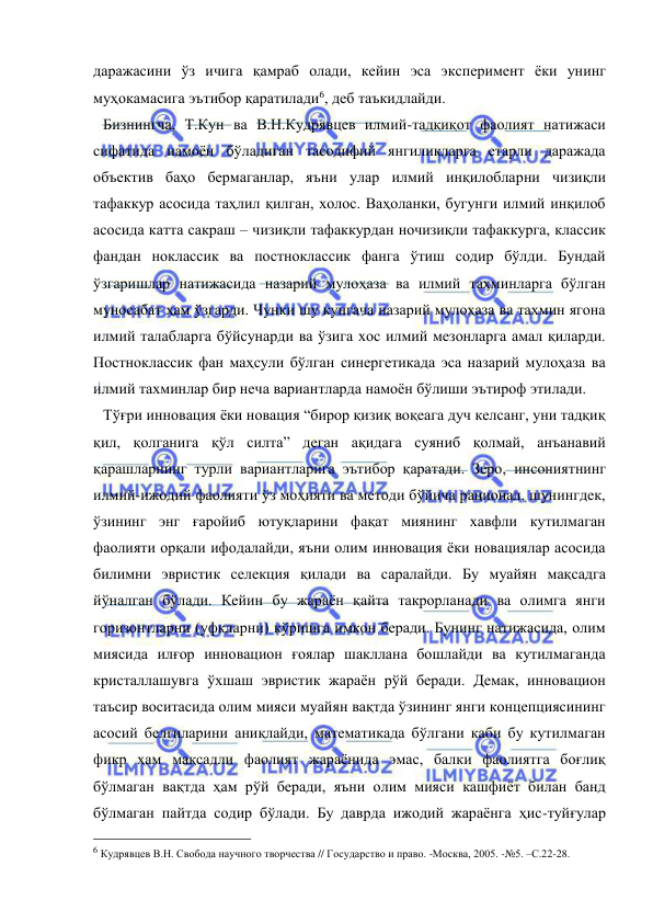  
 
даражасини ўз ичига қамраб олади, кейин эса эксперимент ёки унинг 
муҳокамасига эътибор қаратилади6, деб таъкидлайди.  
Бизнингча, Т.Кун ва В.Н.Кудрявцев илмий-тадқиқот фаолият натижаси 
сифатида намоён бўладиган тасодифий янгиликларга етарли даражада 
объектив баҳо бермаганлар, яъни улар илмий инқилобларни чизиқли 
тафаккур асосида таҳлил қилган, холос. Ваҳоланки, бугунги илмий инқилоб 
асосида катта сакраш – чизиқли тафаккурдан ночизиқли тафаккурга, классик 
фандан ноклассик ва постноклассик фанга ўтиш содир бўлди. Бундай 
ўзгаришлар натижасида назарий мулоҳаза ва илмий тахминларга бўлган 
муносабат ҳам ўзгарди. Чунки шу кунгача назарий мулоҳаза ва тахмин ягона 
илмий талабларга бўйсунарди ва ўзига хос илмий мезонларга амал қиларди. 
Постноклассик фан маҳсули бўлган синергетикада эса назарий мулоҳаза ва 
илмий тахминлар бир неча вариантларда намоён бўлиши эътироф этилади. 
Тўғри инновация ёки новация “бирор қизиқ воқеага дуч келсанг, уни тадқиқ 
қил, қолганига қўл силта” деган ақидага суяниб қолмай, анъанавий 
қарашларнинг турли вариантларига эътибор қаратади. Зеро, инсониятнинг 
илмий-ижодий фаолияти ўз моҳияти ва методи бўйича рационал, шунингдек, 
ўзининг энг ғаройиб ютуқларини фақат миянинг хавфли кутилмаган 
фаолияти орқали ифодалайди, яъни олим инновация ёки новациялар асосида 
билимни эвристик селекция қилади ва саралайди. Бу муайян мақсадга 
йўналган бўлади. Кейин бу жараён қайта такрорланади ва олимга янги 
горизонтларни (уфқларни) кўришга имкон беради. Бунинг натижасида, олим 
миясида илғор инновацион ғоялар шакллана бошлайди ва кутилмаганда 
кристаллашувга ўхшаш эвристик жараён рўй беради. Демак, инновацион 
таъсир воситасида олим мияси муайян вақтда ўзининг янги концепциясининг 
асосий белгиларини аниқлайди, математикада бўлгани каби бу кутилмаган 
фикр ҳам мақсадли фаолият жараёнида эмас, балки фаолиятга боғлиқ 
бўлмаган вақтда ҳам рўй беради, яъни олим мияси кашфиёт билан банд 
бўлмаган пайтда содир бўлади. Бу даврда ижодий жараёнга ҳис-туйғулар 
                                                 
6 Кудрявцев В.Н. Свобода научного творчества // Государство и право. -Москва, 2005. -№5. –С.22-28. 
