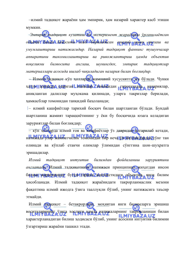  
 
–илмий тадқиқот жараёни ҳам эмпирик, ҳам назарий характер касб этиши 
мумкин. 
 Эмпирик тадқиқот кузатиш ва эксперимент жараёнида ўрганилаётган 
объект билан бевосита олиб бориладиган амалий ишни англаш ва 
умумлаштириш натижасидир. Назарий тадқиқот фаннинг тушунчалар 
аппаратини такомиллаштириш ва ривожлантириш ҳамда объектив 
воқеликни 
билвосита 
англаш, 
шунингдек, 
эмпирик 
тадқиқотлар 
материаллари асосида ишлаб чиқиладиган назария билан боғлиқдир. 
– Илмий тадқиқот кўп ҳолларда жамоавий хусусиятга эга бўлади. Чунки 
ҳатто алоҳида олинган олимлар томонидан гипотезалар, назариялар, 
аниқланган далиллар муҳокама қилинади, уларга тақризлар берилади, 
ҳамкасблар томонидан танқидий баҳоланади; 
– илмий кашфиётлар тарихий босқич билан шартланган бўлади. Бундай 
шартланиш жамият тараққиётининг у ёки бу босқичида юзага келадиган 
заруриятлар билан боғлиқдир; 
– кўп ҳолларда илмий ғоя ва кашфиётлар ўз давридан илгарилаб кетади, 
натижада улар жамоатчилик томонидан бир неча ўн йилликлардан сўнг тан 
олинади ва кўплаб етакчи олимлар ўлимидан сўнггина шон-шуҳратга 
эришадилар. 
Илмий 
тадқиқот 
интуитив 
билимдан 
фойдаланиш 
заруриятини 
англатади. Илмий тадқиқотнинг натижаси принципиал жиҳатдан инсон 
билиш жараёнининг бутун тарихи контекстидаги объектив, янги билим 
ҳисобланади. Илмий тадқиқот жараёнидаги такрорланмаслик мезони 
фақатгина илмий ижодга ўзига тааллуқли бўлиб, унинг натижасига таъсир 
этмайди.  
Илмий тадқиқот – бетакрорлиги, моҳиятан янги билимларга эришиш 
воситаларининг ўзига хослиги ҳамда натижаларнинг такрорланиши билан 
характерланадиган билиш ҳодисаси бўлиб, унинг асосини интуитив билимни 
ўзгартириш жараёни ташкил этади. 
