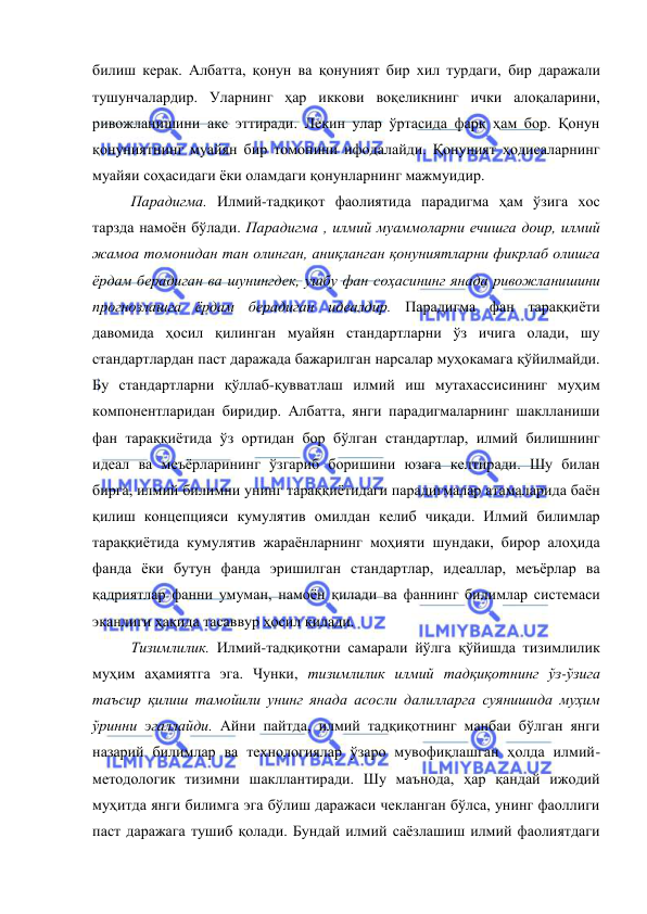  
 
билиш керак. Албатта, қонун ва қонуният бир хил турдаги, бир даражали 
тушунчалардир. Уларнинг ҳар иккови воқеликнинг ички алоқаларини, 
ривожланишини акс эттиради. Лекин улар ўртасида фарқ ҳам бор. Қонун 
қонуниятнинг муайян бир томонини ифодалайди. Қонуният ҳодисаларнинг 
муайяи соҳасидаги ёки оламдаги қонунларнинг мажмуидир. 
 
Парадигма. Илмий-тадқиқот фаолиятида парадигма ҳам ўзига хос 
тарзда намоён бўлади. Парадигма , илмий муаммоларни ечишга доир, илмий 
жамоа томонидан тан олинган, аниқланган қонуниятларни фикрлаб олишга 
ёрдам берадиган ва шунингдек, ушбу фан соҳасининг янада ривожланишини 
прогнозлашга ёрдам берадиган идеалдир. Парадигма фан тараққиёти 
давомида ҳосил қилинган муайян стандартларни ўз ичига олади, шу 
стандартлардан паст даражада бажарилган нарсалар муҳокамага қўйилмайди. 
Бу стандартларни қўллаб-қувватлаш илмий иш мутахассисининг муҳим 
компонентларидан биридир. Албатта, янги парадигмаларнинг шаклланиши 
фан тараққиётида ўз ортидан бор бўлган стандартлар, илмий билишнинг 
идеал ва меъёрларининг ўзгариб боришини юзага келтиради. Шу билан 
бирга, илмий билимни унинг тараққиётидаги парадигмалар атамаларида баён 
қилиш концепцияси кумулятив омилдан келиб чиқади. Илмий билимлар 
тараққиётида кумулятив жараёнларнинг моҳияти шундаки, бирор алоҳида 
фанда ёки бутун фанда эришилган стандартлар, идеаллар, меъёрлар ва 
қадриятлар фанни умуман, намоён қилади ва фаннинг билимлар системаси 
эканлиги ҳақида тасаввур ҳосил қилади.  
 
Тизимлилик. Илмий-тадқиқотни самарали йўлга қўйишда тизимлилик 
муҳим аҳамиятга эга. Чунки, тизимлилик илмий тадқиқотнинг ўз-ўзига 
таъсир қилиш тамойили унинг янада асосли далилларга суянишида муҳим 
ўринни эгаллайди. Айни пайтда, илмий тадқиқотнинг манбаи бўлган янги 
назарий билимлар ва технологиялар ўзаро мувофиқлашган ҳолда илмий-
методологик тизимни шакллантиради. Шу маънода, ҳар қандай ижодий 
муҳитда янги билимга эга бўлиш даражаси чекланган бўлса, унинг фаоллиги 
паст даражага тушиб қолади. Бундай илмий саёзлашиш илмий фаолиятдаги 
