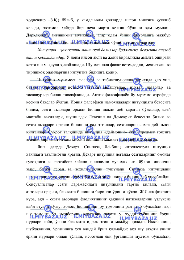  
 
ҳодисадир –З.Қ.) бўлиб, у камдан-кам ҳолларда инсон миясига қуюлиб 
келади, эҳтимол ҳаётда бир неча марта келган бўлиши ҳам мумкин. 
Дарҳақиқат, айтишимиз мумкинки, агар одам ўзини фикрлашга мажбур 
қилишнинг йўлини билганда эди, ҳамма даҳо бўлиб кетган бўлар эди. 
 
Интуиция – ҳақиқатни мантиқий далиллар ёрдамисиз, бевосита англаб 
етиш қобилиятидир. У доим инсон ақли ва жони биргаликда амалга оширган 
катта иш маҳсули ҳисобланади. Шу маънода фақат истеъдодли, меҳнаткаш ва 
тиришқоқ одамларгина интуитив билишга қодир.  
 
Интуиция муаммоси фалсафа ва табиатшунослик тарихида ҳар хил, 
баъзан бир-бирини истисно этувчи ёндашувлар, нуқтаи назарлар ва 
тасаввурлар билан тавсифланади. Антик фалсафадаёқ бу муаммо атрофида 
кескин баҳслар бўлган. Иония фалсафаси намояндалари интуицияга бевосита 
билим, сезги аъзолари орқали билиш шакли деб қараган бўлсалар, элей 
мактаби вакиллари, шунингдек Левкипп ва Демокрит бевосита билим ва 
сезги аъзолари орқали билишни рад этганлар, сезгиларни сохта деб эълон 
қилганлар. Суқрот талқинида интуиция «даймоний» ёки «предмет ғоясига 
эгалик»дир. Платон ҳам ҳиссий билишни ҳақиқат эмас деб ҳисоблаган.  
 
Янги даврда Декарт, Спиноза, Лейбниц интеллектуал интуиция 
ҳақидаги таълимотни яратди. Декарт интуиция деганда сезгиларнинг омонат 
гувоҳлиги ва тартибсиз хаёлнинг алдамчи мулоҳазасига бўлган ишончни 
эмас, балки теран ва зеҳнли ақлни тушунади. Спиноза интуицияни 
нарсаларнинг моҳиятини қамраб олувчи энг ишончли билиш деб ҳисоблайди. 
Сенсуалистлар сезги даражасидаги интуицияни тарғиб қилади, сезги 
аъзолари орқали, бевосита билишни биринчи ўринга қўяди. Ж.Локк фикрига 
кўра, ақл – сезги аъзолари фаолиятининг ҳақиқий натижаларини узлуксиз 
қайд этувчи кўзгу, холос. Билишнинг бу томонини рад этиб бўлмайди: ақл 
шу томонга ўз эътиборини қаратгани заҳоти у, худди қуёшнинг ёрқин 
нурлари каби, ўзини бевосита идрок этишга мажбур қилади. Иккиланиш, 
шубҳаланиш, ўрганишга ҳеч қандай ўрин қолмайди: ақл шу заҳоти унинг 
ёрқин нурлари билан тўлади, исботлаш ёки ўрганишга муҳтож бўлмайди, 
