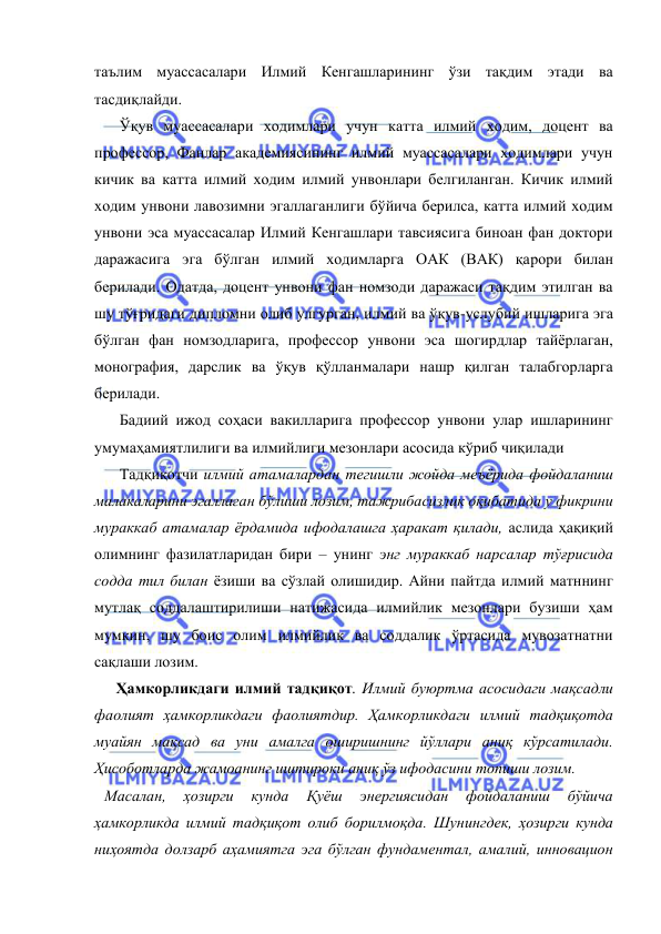  
 
таълим муассасалари Илмий Кенгашларининг ўзи тақдим этади ва 
тасдиқлайди.  
Ўқув муассасалари ходимлари учун катта илмий ходим, доцент ва 
профессор, Фанлар академиясининг илмий муассасалари ходимлари учун 
кичик ва катта илмий ходим илмий унвонлари белгиланган. Кичик илмий 
ходим унвони лавозимни эгаллаганлиги бўйича берилса, катта илмий ходим 
унвони эса муассасалар Илмий Кенгашлари тавсиясига биноан фан доктори 
даражасига эга бўлган илмий ходимларга ОАК (ВАК) қарори билан 
берилади. Одатда, доцент унвони фан номзоди даражаси тақдим этилган ва 
шу тўғридаги дипломни олиб улгурган, илмий ва ўқув-услубий ишларига эга 
бўлган фан номзодларига, профессор унвони эса шогирдлар тайёрлаган, 
монография, дарслик ва ўқув қўлланмалари нашр қилган талабгорларга 
берилади. 
Бадиий ижод соҳаси вакилларига профессор унвони улар ишларининг 
умумаҳамиятлилиги ва илмийлиги мезонлари асосида кўриб чиқилади  
Тадқиқотчи илмий атамалардан тегишли жойда меъёрида фойдаланиш 
малакаларини эгаллаган бўлиши лозим, тажрибасизлик оқибатида у фикрини 
мураккаб атамалар ёрдамида ифодалашга ҳаракат қилади, аслида ҳақиқий 
олимнинг фазилатларидан бири – унинг энг мураккаб нарсалар тўғрисида 
содда тил билан ёзиши ва сўзлай олишидир. Айни пайтда илмий матннинг 
мутлақ соддалаштирилиши натижасида илмийлик мезонлари бузиши ҳам 
мумкин, шу боис олим илмийлик ва соддалик ўртасида мувозатнатни 
сақлаши лозим.  
   Ҳамкорликдаги илмий тадқиқот. Илмий буюртма асосидаги мақсадли 
фаолият ҳамкорликдаги фаолиятдир. Ҳамкорликдаги илмий тадқиқотда 
муайян мақсад ва уни амалга оширишнинг йўллари аниқ кўрсатилади. 
Ҳисоботларда жамоанинг иштироки аниқ ўз ифодасини топиши лозим. 
Масалан, 
ҳозирги 
кунда 
Қуёш 
энергиясидан 
фойдаланиш 
бўйича 
ҳамкорликда илмий тадқиқот олиб борилмоқда. Шунингдек, ҳозирги кунда 
ниҳоятда долзарб аҳамиятга эга бўлган фундаментал, амалий, инновацион 
