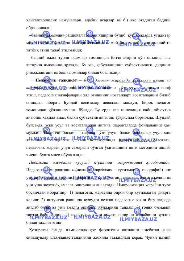  
 
ҳайкалтарошлик намуналари, адабий асарлар ва б.) акс этадиган бадиий 
образ чиқади; 
–бадиий ижоднинг рационал томони яширин бўлиб, кўп ҳолларда утилитар 
моҳиятга эга бўлмайди, ихтиро ёки янги илмий билим каби уни амалиётга 
татбиқ этиш талаб этилмайди; 
–бадиий ижод турли одамлар томонидан битта асарни кўп маънода акс 
эттириш имконини яратади. Бу эса, қабуллашнинг субъективлиги, диднинг 
ривожлангани ва бошқа омиллар билан боғлиқдир. 
      Педагогик тадқиқот – бу педагогик жараёнда янгиликни излаш ва 
топишдир. Бундай ижоднинг биринчи босқичи – ўзи учун янгиликни кашф 
этиш, педагогик вазифаларни ҳал этишнинг ностандарт воситаларини билиб 
олишдан иборат. Бундай воситалар аввалдан маълум, бироқ педагог 
томонидан қўлланилмаган бўлади. Бу ерда гап инновация каби объектив 
янгилик ҳақида эмас, балки субъектив янгилик тўғрисида бормоқда. Шундай 
бўлса-да, эски усул ва воситалардан янгича шароитларда фойдаланиш ҳам 
мумкин. Иккинчи босқич – нафақат ўзи учун, балки бошқалар учун ҳам 
янгиликни кашф этиш, яъни новаторликда намоён бўлади. Масалан, 
педагогик жараён учун самарали бўлган ўқитишнинг янги методини ишлаб 
чиқиш бунга мисол бўла олади. 
Педагогик ижоднинг хусусий кўриниши импровизация ҳисобланади. 
Педагогик импровизация (лотинча imprivisus – кутилмаган, тасодифий) энг 
умумий маънода ниманидир яратиш – кутилмаган педагогик ечимга келиш ва 
уни ўша заҳотиёқ амалга оширишни англатади. Импровизация жараёни тўрт 
босқичдан иборатдир: 1) педагогик жараёнда бирон бир кутилмаган фикрга 
келиш; 2) интуитив равишда вужудга келган педагогик ғояни бир лаҳзада 
англаб олиш ва уни амалга ошириш йўлларини танлаш; 3) ғояни оммавий 
тарзда баён қилиш; 4) педагогик ғояни амалга ошириш жараёнини зудлик 
билан таҳлил этиш. 
Ҳозиргача фанда илмий-тадқиқот фаолиятни англашга нисбатан янги 
ёндашувлар шаклланаётганлигини алоҳида таъкидлаш керак. Чунки илмий 
