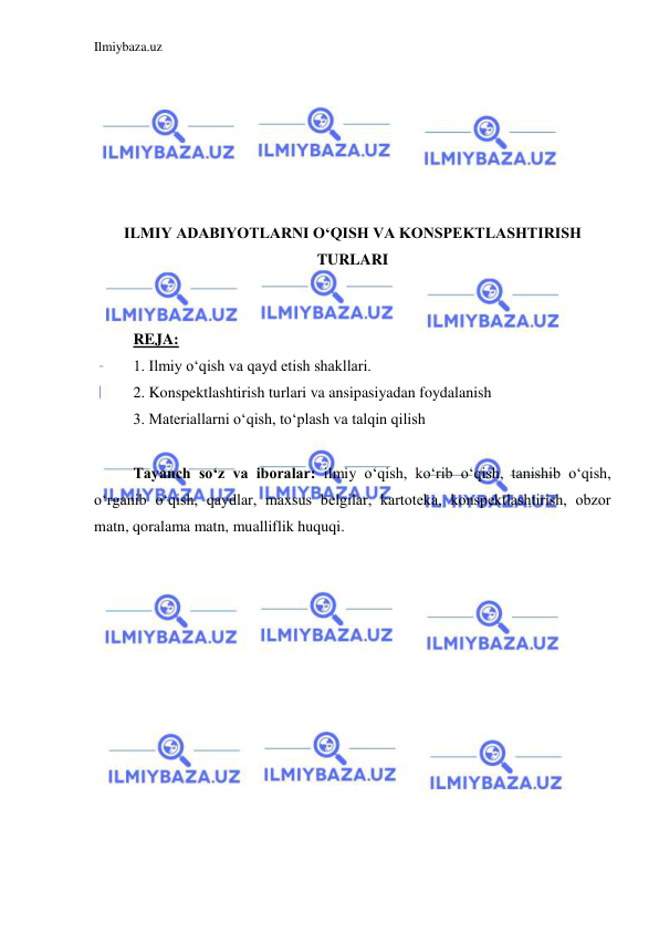 Ilmiybaza.uz 
 
 
 
 
 
 
 
ILMIY ADABIYOTLARNI O‘QISH VA KONSPEKTLASHTIRISH 
TURLARI 
 
 
REJA: 
1. Ilmiy o‘qish va qayd etish shakllari. 
2. Konspektlashtirish turlari va ansipasiyadan foydalanish 
3. Materiallarni o‘qish, to‘plash va talqin qilish 
  
Tayanch so‘z va iboralar: ilmiy o‘qish, ko‘rib o‘qish, tanishib o‘qish, 
o‘rganib o‘qish, qaydlar, maxsus belgilar, kartoteka, konspektlashtirish, obzor 
matn, qoralama matn, mualliflik huquqi. 
 
 
 
 
 
 
 
 
 
 
 
 
